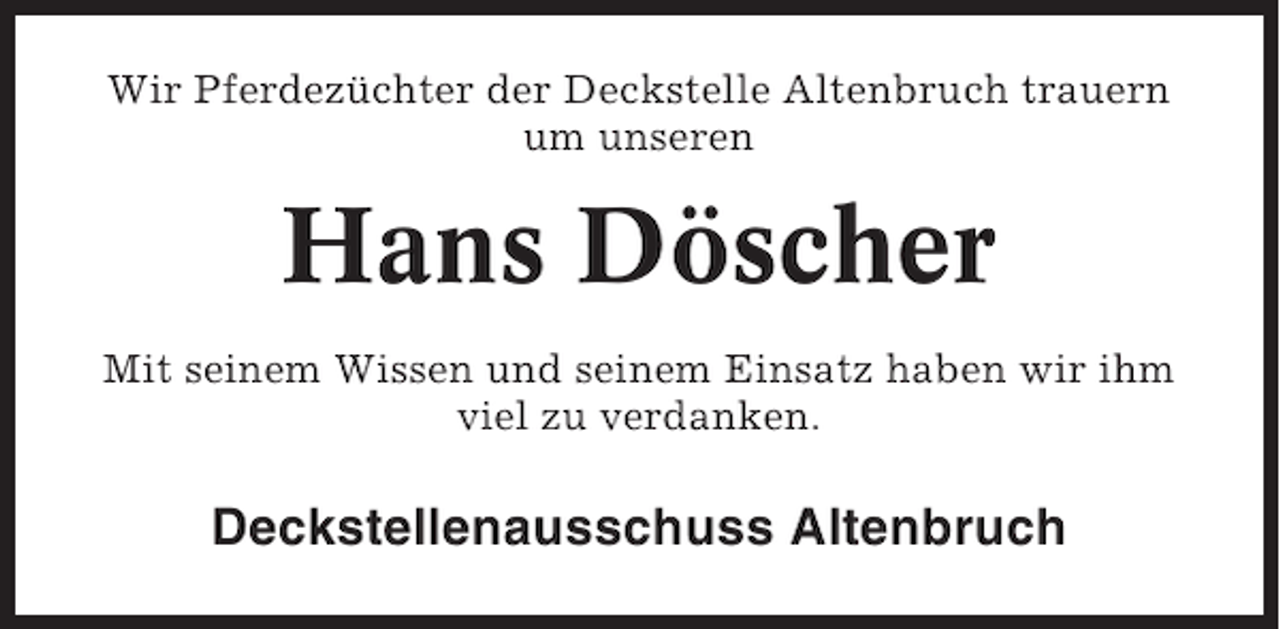 <p>Wir Pferdezüchter der Deckstelle Altenbruch trauern<br />um unseren</p><p>Hans Döscher<br />Mit seinem Wissen und seinem Einsatz haben wir ihm<br />viel zu verdanken.</p><p>Deckstellenausschuss Altenbruch</p>