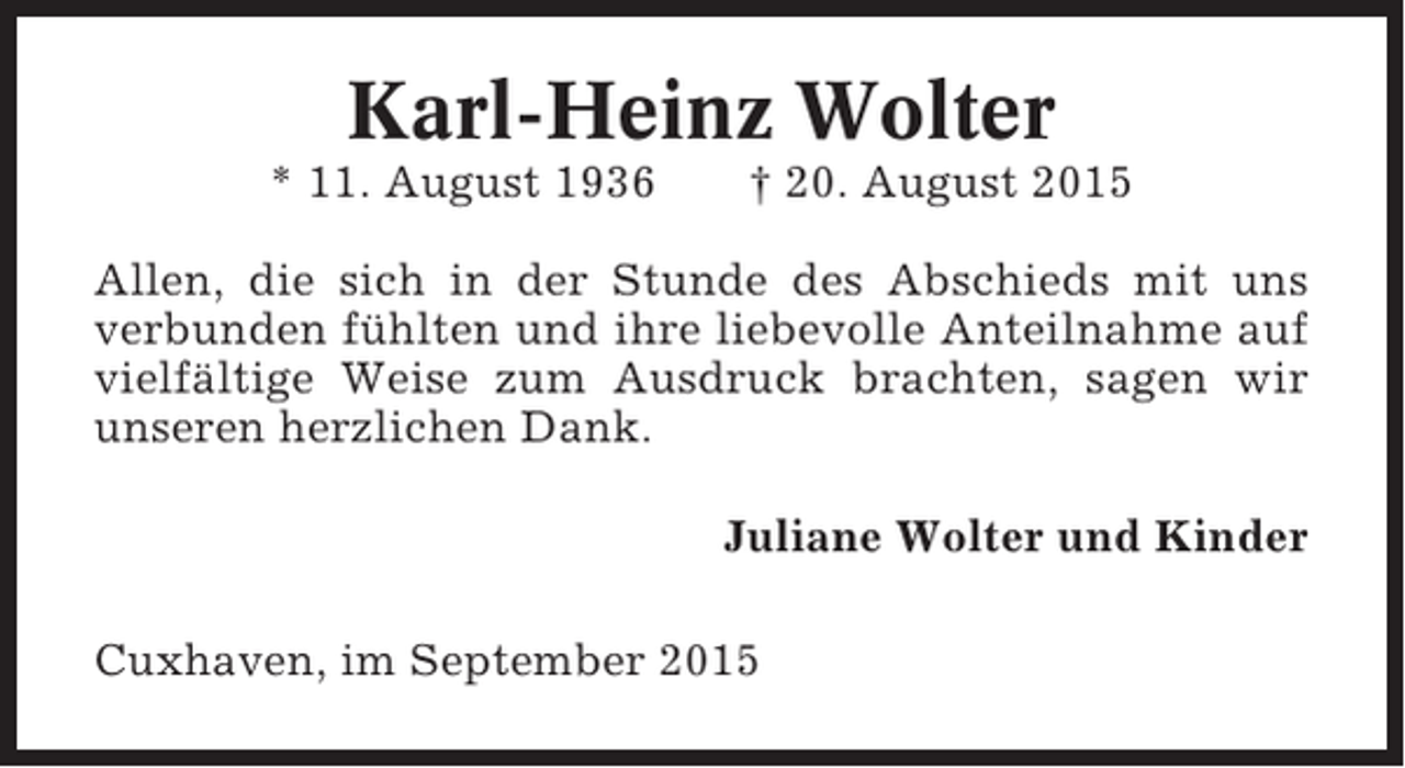<p>Karl-Heinz Wolter<br />* 11. August 1936</p><p>† 20. August 2015</p><p>Allen, die sich in der Stunde des Abschieds mit uns<br />verbunden fühlten und ihre liebevolle Anteilnahme auf<br />vielfältige Weise zum Ausdruck brachten, sagen wir<br />unseren herzlichen Dank.<br />Juliane Wolter und Kinder<br />Cuxhaven, im September 2015</p>