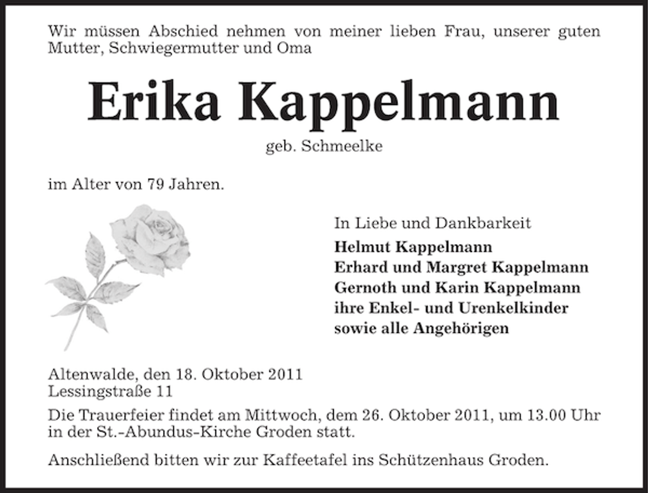 <p>Wir müssen Abschied nehmen von meiner lieben Frau, unserer guten<br />Mutter, Schwiegermutter und Oma</p><p>Erika Kappelmann<br />geb. Schmeelke<br />im Alter von 79 Jahren.<br />In Liebe und Dankbarkeit<br />Helmut Kappelmann<br />Erhard und Margret Kappelmann<br />Gernoth und Karin Kappelmann<br />ihre Enkel- und Urenkelkinder<br />sowie alle Angehörigen<br />Altenwalde, den 18. Oktober 2011<br />Lessingstraße 11<br />Die Trauerfeier findet am Mittwoch, dem 26. Oktober 2011, um 13.00 Uhr<br />in der St.-Abundus-Kirche Groden statt.<br />Anschließend bitten wir zur Kaffeetafel ins Schützenhaus Groden.</p>