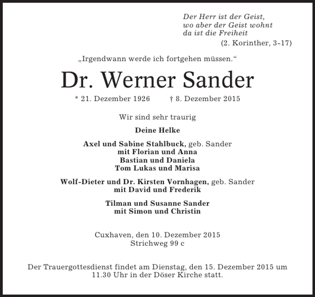 <p>Der Herr ist der Geist,<br />wo aber der Geist wohnt<br />da ist die Freiheit<br />(2. Korinther, 3-17)<br />„Irgendwann werde ich fortgehen müssen.“</p><p>Dr. Werner Sander<br />* 21. Dezember 1926</p><p>† 8. Dezember 2015</p><p>Wir sind sehr traurig<br />Deine Helke<br />Axel und Sabine Stahlbuck, geb. Sander<br />mit Florian und Anna<br />Bastian und Daniela<br />Tom Lukas und Marisa<br />Wolf-Dieter und Dr. Kirsten Vornhagen, geb. Sander<br />mit David und Frederik<br />Tilman und Susanne Sander<br />mit Simon und Christin<br />Cuxhaven, den 10. Dezember 2015<br />Strichweg 99 c<br />Der Trauergottesdienst findet am Dienstag, den 15. Dezember 2015 um<br />11.30 Uhr in der Döser Kirche statt.</p>