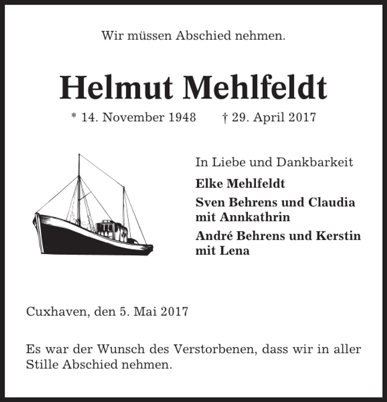 <p>Wir müssen Abschied nehmen.</p><p>Helmut Mehlfeldt<br />* 14. November 1948</p><p>† 29. April 2017</p><p>In Liebe und Dankbarkeit<br />Elke Mehlfeldt<br />Sven Behrens und Claudia<br />mit Annkathrin<br />André Behrens und Kerstin<br />mit Lena</p><p>Cuxhaven, den 5. Mai 2017<br />Es war der Wunsch des Verstorbenen, dass wir in aller<br />Stille Abschied nehmen.</p>