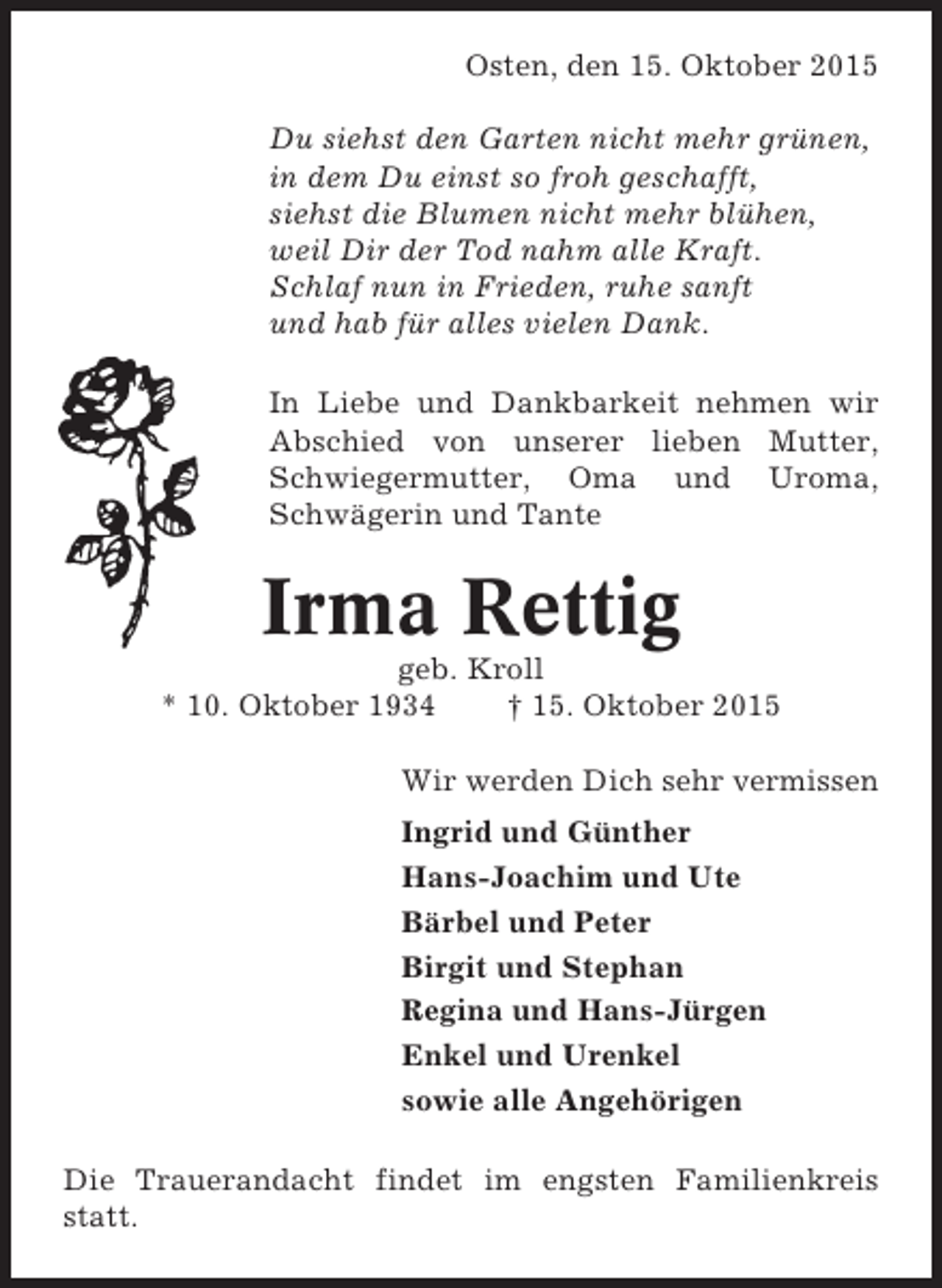 <p>Osten, den 15. Oktober 2015<br />Du siehst den Garten nicht mehr grünen,<br />in dem Du einst so froh geschafft,<br />siehst die Blumen nicht mehr blühen,<br />weil Dir der Tod nahm alle Kraft.<br />Schlaf nun in Frieden, ruhe sanft<br />und hab für alles vielen Dank.<br />In Liebe und Dankbarkeit nehmen wir<br />Abschied von unserer lieben Mutter,<br />Schwiegermutter, Oma und Uroma,<br />Schwägerin und Tante</p><p>Irma Rettig<br />geb. Kroll<br />* 10. Oktober 1934<br />† 15. Oktober 2015<br />Wir werden Dich sehr vermissen<br />Ingrid und Günther<br />Hans-Joachim und Ute<br />Bärbel und Peter<br />Birgit und Stephan<br />Regina und Hans-Jürgen<br />Enkel und Urenkel<br />sowie alle Angehörigen<br />Die Trauerandacht findet im engsten Familienkreis<br />statt.</p>