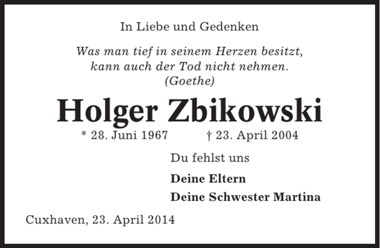 <p>In Liebe und Gedenken<br />Was man tief in seinem Herzen besitzt,<br />kann auch der Tod nicht nehmen.<br />(Goethe)</p><p>Holger Zbikowski<br />* 28. Juni 1967</p><p>† 23. April 2004<br />Du fehlst uns<br />Deine Eltern<br />Deine Schwester Martina</p><p>Cuxhaven, 23. April 2014</p>