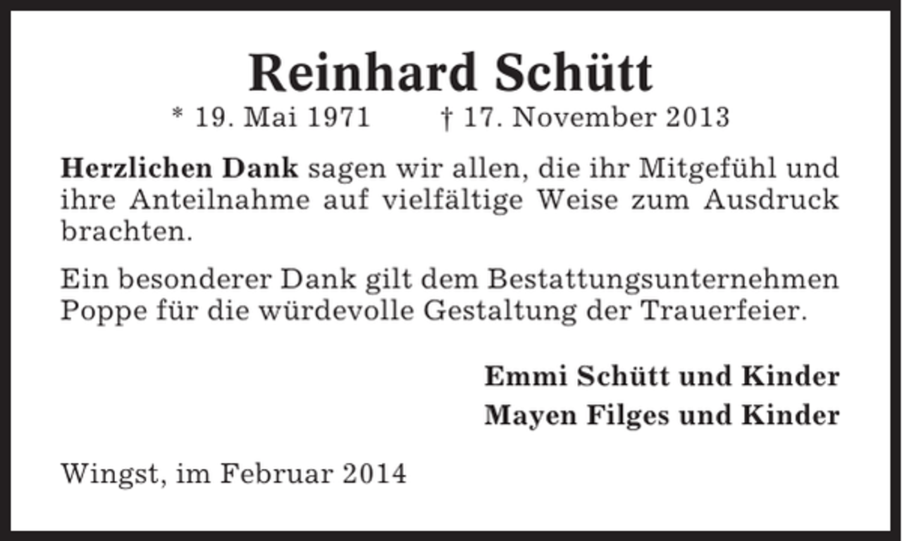 <p>Reinhard Schütt<br />* 19. Mai 1971</p><p>† 17. November 2013</p><p>Herzlichen Dank sagen wir allen, die ihr Mitgefühl und<br />ihre Anteilnahme auf vielfältige Weise zum Ausdruck<br />brachten.<br />Ein besonderer Dank gilt dem Bestattungsunternehmen<br />Poppe für die würdevolle Gestaltung der Trauerfeier.<br />Emmi Schütt und Kinder<br />Mayen Filges und Kinder<br />Wingst, im Februar 2014</p>
