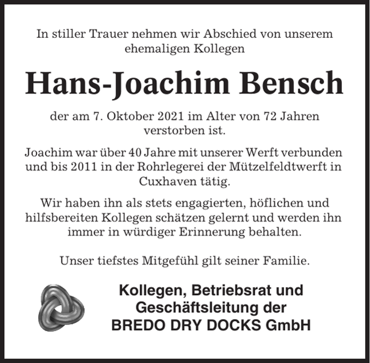 <p>In stiller Trauer nehmen wir Abschied von unserem<br />ehemaligen Kollegen</p><p>Hans-Joachim Bensch<br />der am 7. Oktober 2021 im Alter von 72 Jahren<br />verstorben ist.<br />Joachim war über 40 Jahre mit unserer Werft verbunden<br />und bis 2011 in der Rohrlegerei der Mützelfeldtwerft in<br />Cuxhaven tätig.<br />Wir haben ihn als stets engagierten, höflichen und<br />hilfsbereiten Kollegen schätzen gelernt und werden ihn<br />immer in würdiger Erinnerung behalten.<br />Unser tiefstes Mitgefühl gilt seiner Familie.</p><p>Kollegen, Betriebsrat und<br />Geschäftsleitung der<br />BREDO DRY DOCKS GmbH</p>