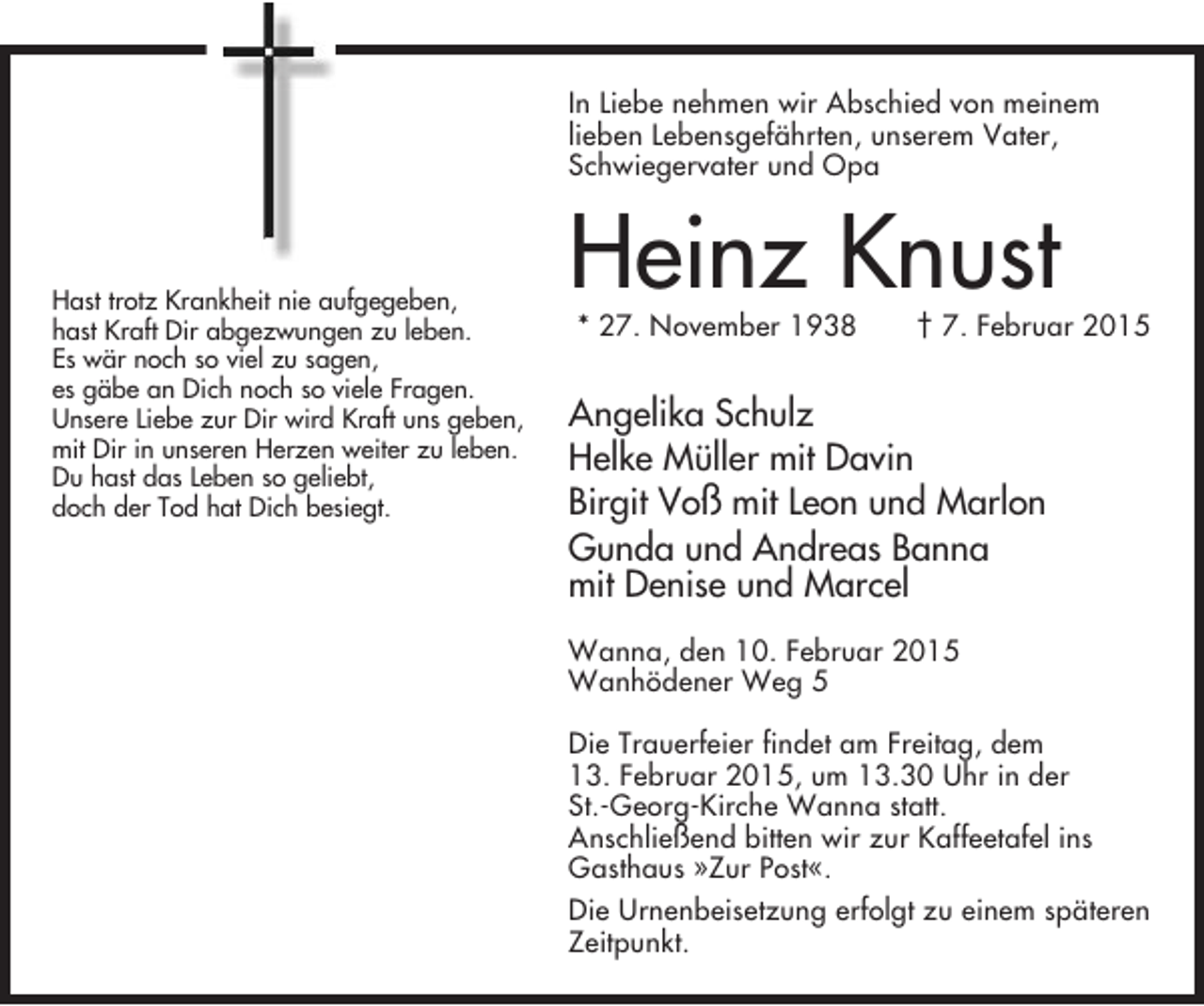 <p>In Liebe nehmen wir Abschied von meinem<br />lieben Lebensgefährten, unserem Vater,<br />Schwiegervater und Opa</p><p>Hast trotz Krankheit nie aufgegeben,<br />hast Kraft Dir abgezwungen zu leben.<br />Es wär noch so viel zu sagen,<br />es gäbe an Dich noch so viele Fragen.<br />Unsere Liebe zur Dir wird Kraft uns geben,<br />mit Dir in unseren Herzen weiter zu leben.<br />Du hast das Leben so geliebt,<br />doch der Tod hat Dich besiegt.</p><p>Heinz Knust<br />* 27. November 1938</p><p>† 7. Februar 2015</p><p>Angelika Schulz<br />Helke Müller mit Davin<br />Birgit Voß mit Leon und Marlon<br />Gunda und Andreas Banna<br />mit Denise und Marcel<br />Wanna, den 10. Februar 2015<br />Wanhödener Weg 5<br />Die Trauerfeier findet am Freitag, dem<br />13. Februar 2015, um 13.30 Uhr in der<br />St.-Georg-Kirche Wanna statt.<br />Anschließend bitten wir zur Kaffeetafel ins<br />Gasthaus »Zur Post«.<br />Die Urnenbeisetzung erfolgt zu einem späteren<br />Zeitpunkt.</p>