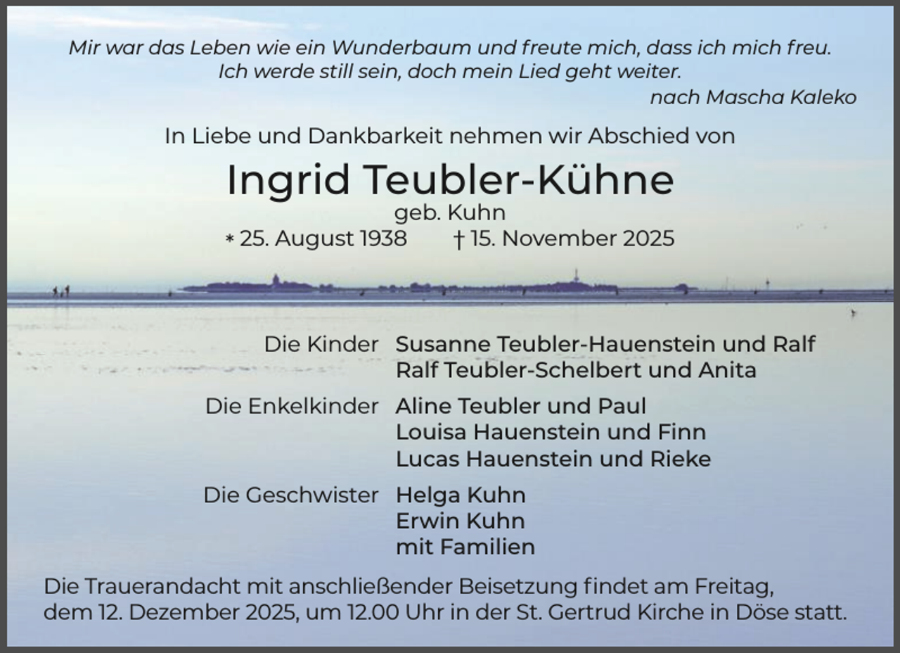 <p>Mir war das Leben wie ein Wunderbaum und freute mich, dass ich mich freu.<br />Ich werde still sein, doch mein Lied geht weiter.<br />nach Mascha Kaleko</p><p>In Liebe und Dankbarkeit nehmen wir Abschied von</p><p>Ingrid Teubler-Kühne<br />geb. Kuhn<br />25.<br />August<br />1938<br />† 15. November 2025<br />*</p><p>Die Kinder Susanne Teubler-Hauenstein und Ralf<br />Ralf Teubler-Schelbert und Anita<br />Die Enkelkinder Aline Teubler und Paul<br />Louisa Hauenstein und Finn<br />Lucas Hauenstein und Rieke<br />Die Geschwister Helga Kuhn<br />Erwin Kuhn<br />mit Familien<br />Die Trauerandacht mit anschließender Beisetzung ﬁndet am Freitag,<br />dem 12. Dezember 2025, um 12.00 Uhr in der St. Gertrud Kirche in Döse statt.</p>
