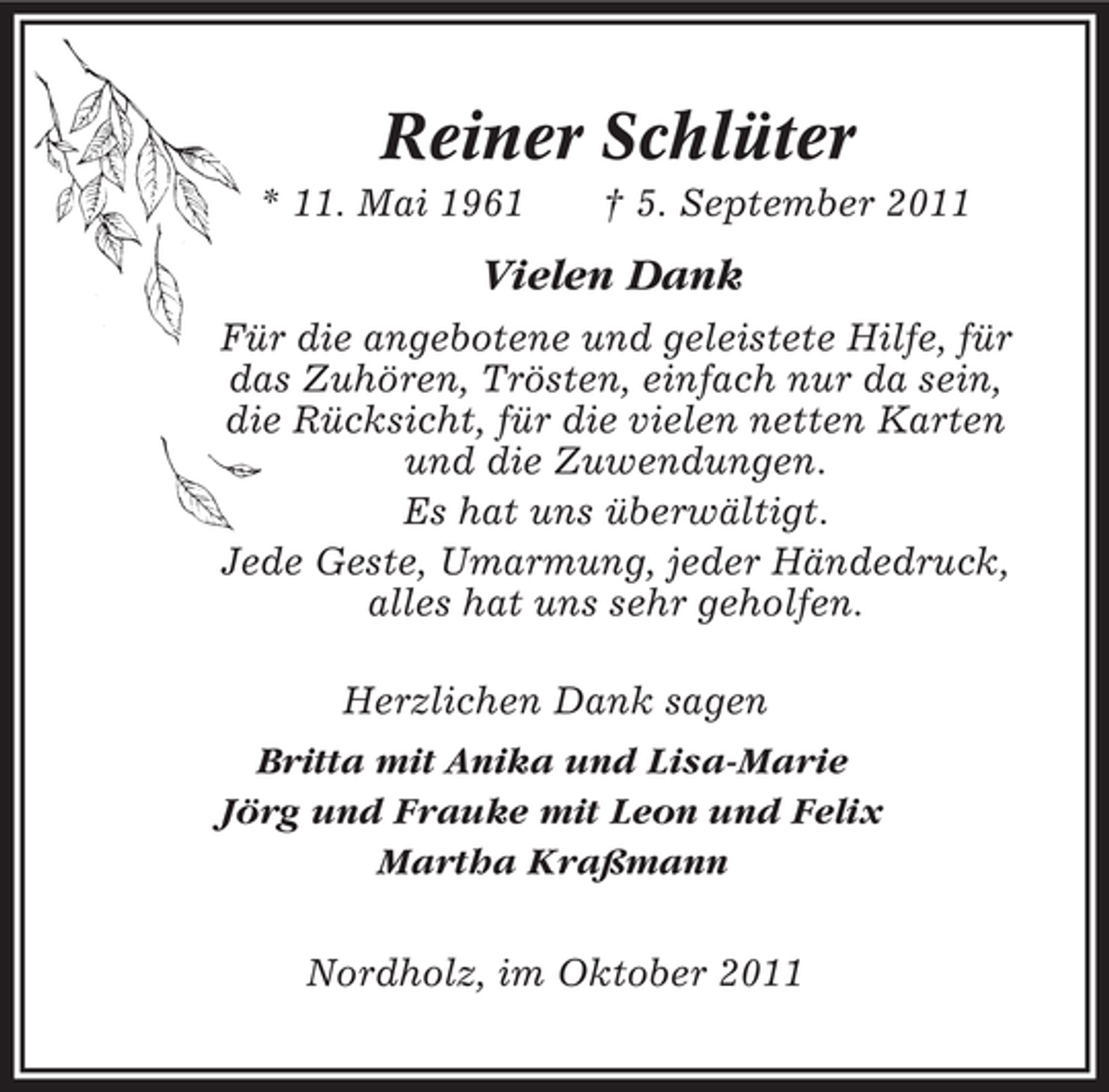 <p>Reiner Schlüter<br />* 11. Mai 1961</p><p>† 5. September 2011</p><p>Vielen Dank<br />Für die angebotene und geleistete Hilfe, für<br />das Zuhören, Trösten, einfach nur da sein,<br />die Rücksicht, für die vielen netten Karten<br />und die Zuwendungen.<br />Es hat uns überwältigt.<br />Jede Geste, Umarmung, jeder Händedruck,<br />alles hat uns sehr geholfen.<br />Herzlichen Dank sagen<br />Britta mit Anika und Lisa-Marie<br />Jörg und Frauke mit Leon und Felix<br />Martha Kraßmann<br />Nordholz, im Oktober 2011</p>