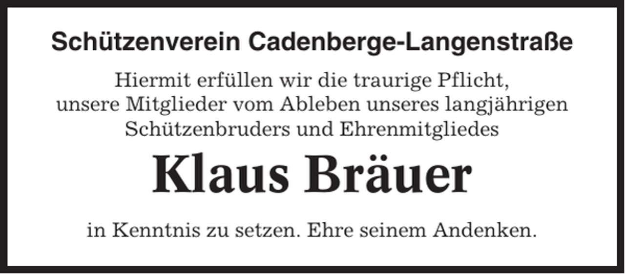 <p>Schützenverein Cadenberge-Langenstraße<br />Hiermit erfüllen wir die traurige Pflicht,<br />unsere Mitglieder vom Ableben unseres langjährigen<br />Schützenbruders und Ehrenmitgliedes</p><p>Klaus Bräuer<br />in Kenntnis zu setzen. Ehre seinem Andenken.</p>