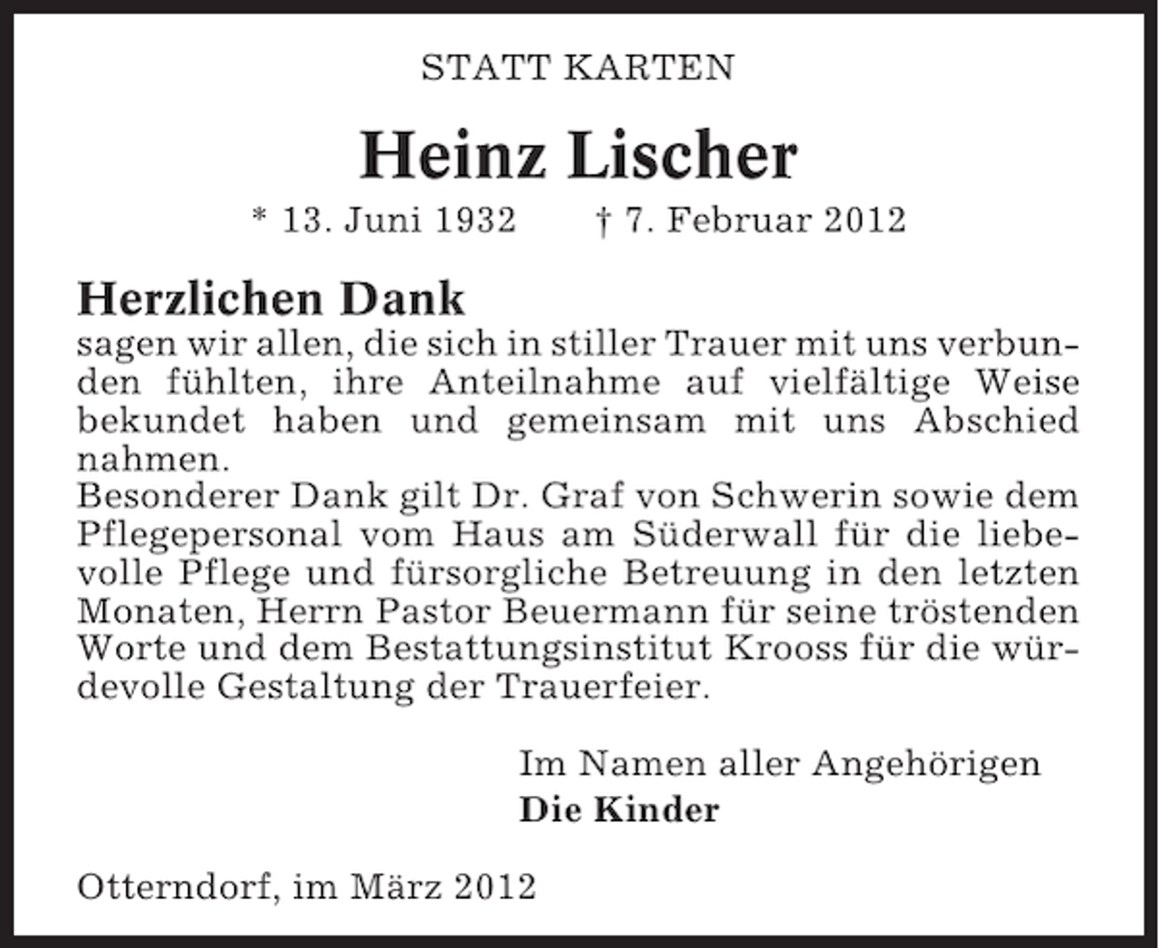 <p>STATT KARTEN</p><p>Heinz Lischer<br />* 13. Juni 1932</p><p>† 7. Februar 2012</p><p>Herzlichen Dank<br />sagen wir allen, die sich in stiller Trauer mit uns verbunden fühlten, ihre Anteilnahme auf vielfältige Weise<br />bekundet haben und gemeinsam mit uns Abschied<br />nahmen.<br />Besonderer Dank gilt Dr. Graf von Schwerin sowie dem<br />Pflegepersonal vom Haus am Süderwall für die liebevolle Pflege und fürsorgliche Betreuung in den letzten<br />Monaten, Herrn Pastor Beuermann für seine tröstenden<br />Worte und dem Bestattungsinstitut Krooss für die würdevolle Gestaltung der Trauerfeier.<br />Im Namen aller Angehörigen<br />Die Kinder<br />Otterndorf, im März 2012</p>