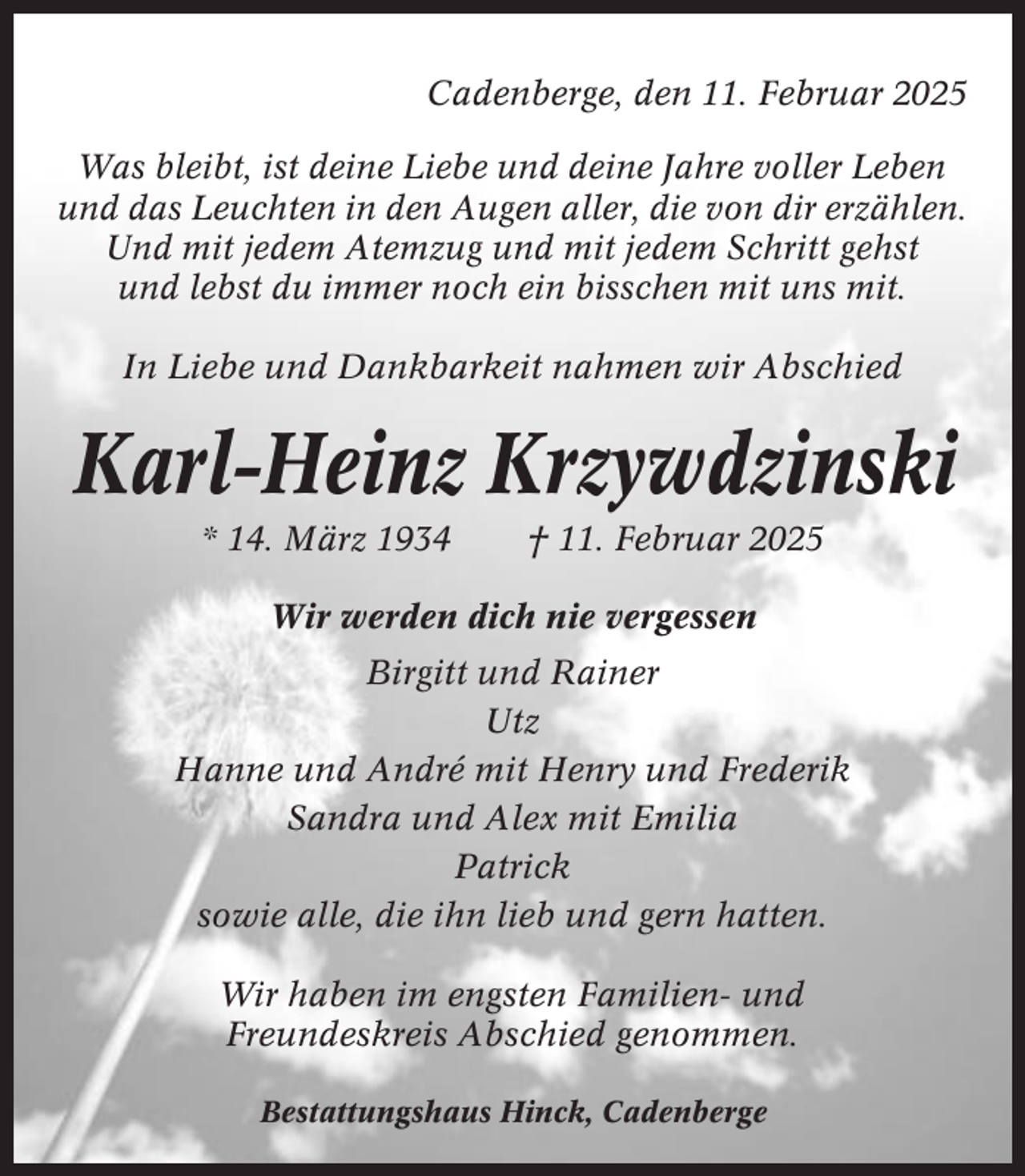 <p>Cadenberge, den 11. Februar 2025<br />Was bleibt, ist deine Liebe und deine Jahre voller Leben<br />und das Leuchten in den Augen aller, die von dir erzählen.<br />Und mit jedem Atemzug und mit jedem Schritt gehst<br />und lebst du immer noch ein bisschen mit uns mit.<br />In Liebe und Dankbarkeit nahmen wir Abschied</p><p>Karl-Heinz Krzywdzinski<br />* 14. März 1934</p><p>† 11. Februar 2025</p><p>Wir werden dich nie vergessen<br />Birgitt und Rainer<br />Utz<br />Hanne und André mit Henry und Frederik<br />Sandra und Alex mit Emilia<br />Patrick<br />sowie alle, die ihn lieb und gern hatten.<br />Wir haben im engsten Familien- und<br />Freundeskreis Abschied genommen.<br />Bestattungshaus Hinck, Cadenberge</p>