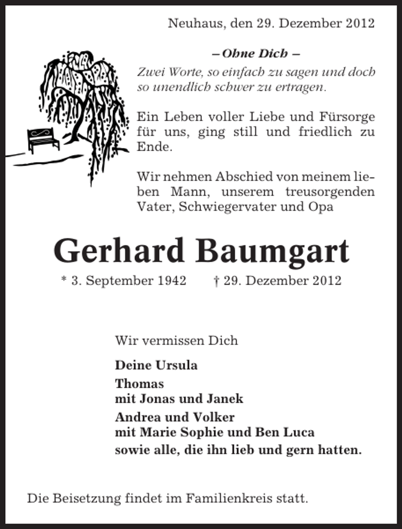 <p>Neuhaus, den 29. Dezember 2012<br />– Ohne Dich –<br />Zwei Worte, so einfach zu sagen und doch<br />so unendlich schwer zu ertragen.<br />Ein Leben voller Liebe und Fürsorge<br />für uns, ging still und friedlich zu<br />Ende.<br />Wir nehmen Abschied von meinem lieben Mann, unserem treusorgenden<br />Vater, Schwiegervater und Opa</p><p>Gerhard Baumgart<br />* 3. September 1942</p><p>† 29. Dezember 2012</p><p>Wir vermissen Dich<br />Deine Ursula<br />Thomas<br />mit Jonas und Janek<br />Andrea und Volker<br />mit Marie Sophie und Ben Luca<br />sowie alle, die ihn lieb und gern hatten.</p><p>Die Beisetzung findet im Familienkreis statt.</p>