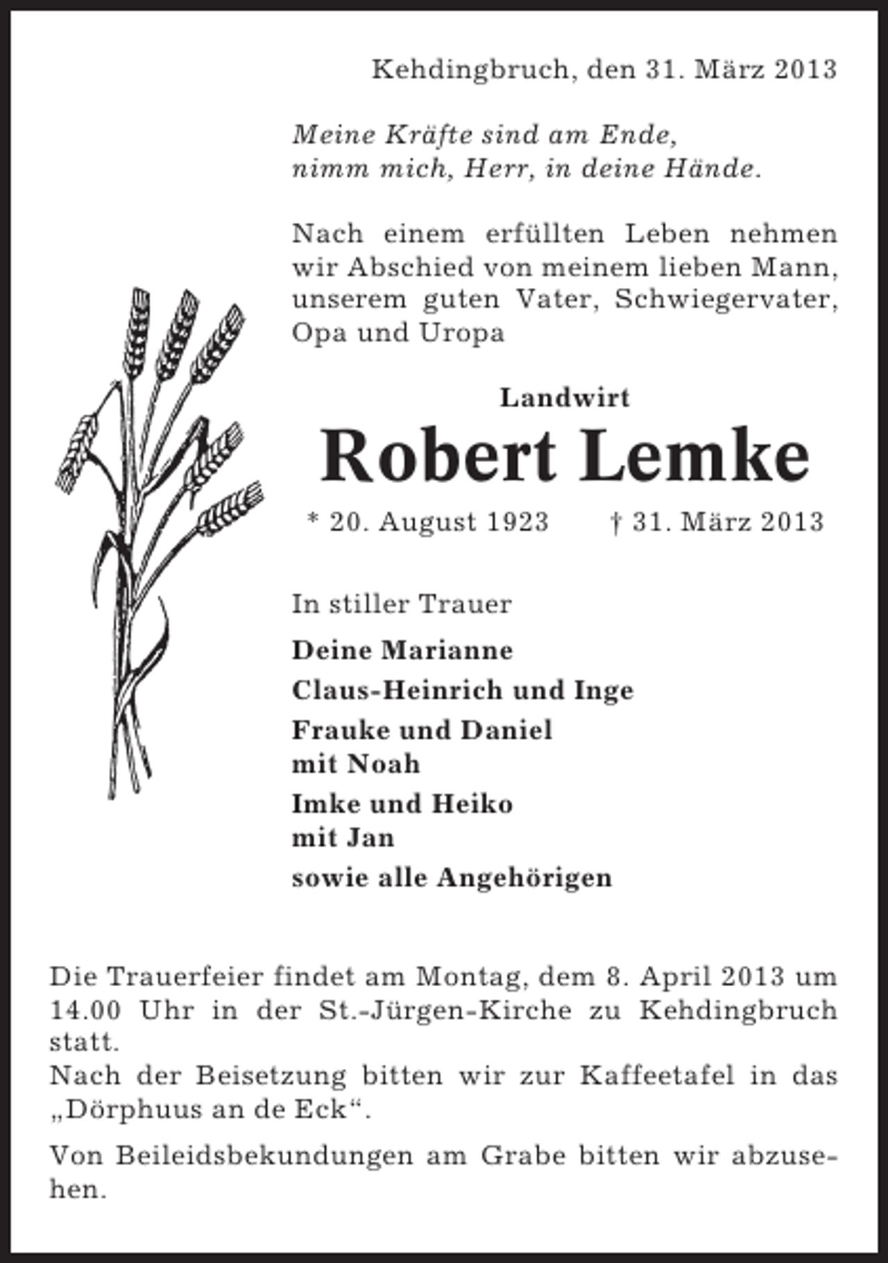 <p>Kehdingbruch, den 31. März 2013<br />Meine Kräfte sind am Ende,<br />nimm mich, Herr, in deine Hände.<br />Nach einem erfüllten Leben nehmen<br />wir Abschied von meinem lieben Mann,<br />unserem guten Vater, Schwiegervater,<br />Opa und Uropa<br />Landwirt</p><p>Robert Lemke<br />* 20. August 1923</p><p>† 31. März 2013</p><p>In stiller Trauer<br />Deine Marianne<br />Claus-Heinrich und Inge<br />Frauke und Daniel<br />mit Noah<br />Imke und Heiko<br />mit Jan<br />sowie alle Angehörigen<br />Die Trauerfeier findet am Montag, dem 8. April 2013 um<br />14.00 Uhr in der St.-Jürgen-Kirche zu Kehdingbruch<br />statt.<br />Nach der Beisetzung bitten wir zur Kaffeetafel in das<br />„Dörphuus an de Eck“.<br />Von Beileidsbekundungen am Grabe bitten wir abzusehen.</p>