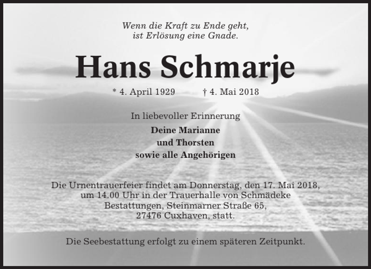 <p>Wenn die Kraft zu Ende geht,<br />ist Erlösung eine Gnade.</p><p>Hans Schmarje<br />* 4. April 1929</p><p>† 4. Mai 2018</p><p>In liebevoller Erinnerung<br />Deine Marianne<br />und Thorsten<br />sowie alle Angehörigen<br />Die Urnentrauerfeier findet am Donnerstag, den 17. Mai 2018,<br />um 14.00 Uhr in der Trauerhalle von Schmädeke<br />Bestattungen, Steinmarner Straße 65,<br />27476 Cuxhaven, statt.<br />Die Seebestattung erfolgt zu einem späteren Zeitpunkt.</p>