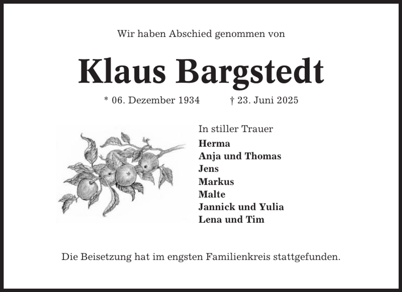 <p>Wir haben Abschied genommen von</p><p>Klaus Bargstedt<br />* 06. Dezember 1934</p><p>† 23. Juni 2025</p><p>In stiller Trauer<br />Herma<br />Anja und Thomas<br />Jens<br />Markus<br />Malte<br />Jannick und Yulia<br />Lena und Tim</p><p>Die Beisetzung hat im engsten Familienkreis stattgefunden.</p>