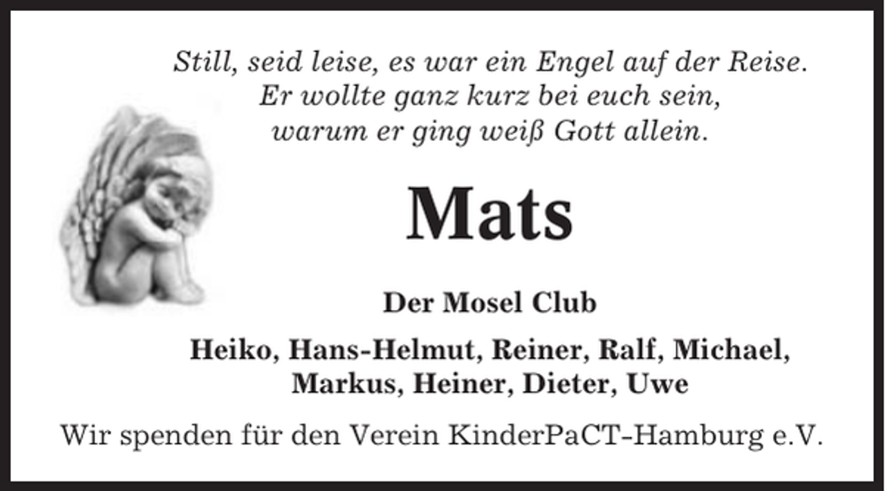 <p>Still, seid leise, es war ein Engel auf der Reise.<br />Er wollte ganz kurz bei euch sein,<br />warum er ging weiß Gott allein.</p><p>Mats<br />Der Mosel Club<br />Heiko, Hans-Helmut, Reiner, Ralf, Michael,<br />Markus, Heiner, Dieter, Uwe<br />Wir spenden für den Verein KinderPaCT-Hamburg e.V.</p>