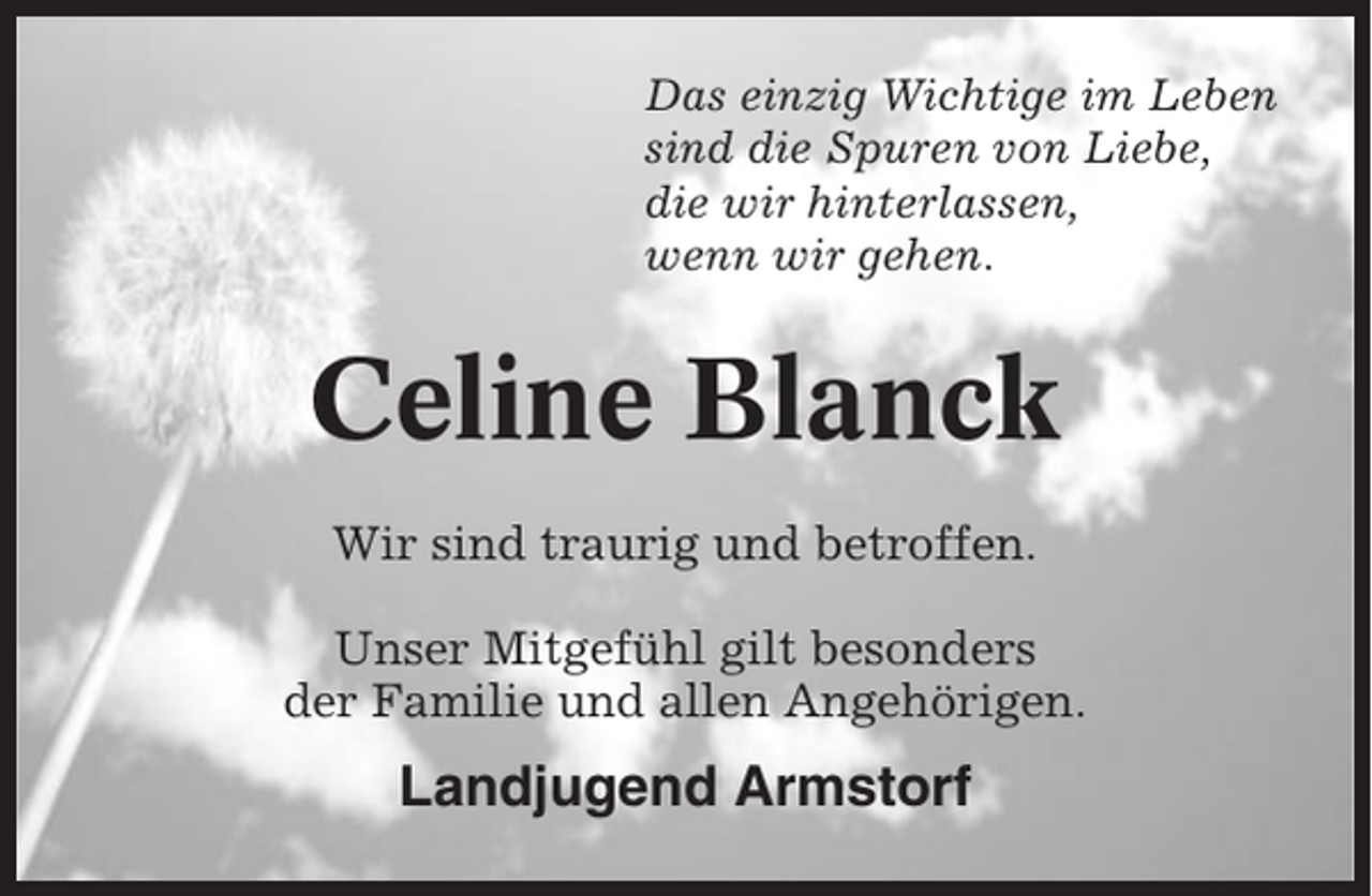 <p>Das einzig Wichtige im Leben<br />sind die Spuren von Liebe,<br />die wir hinterlassen,<br />wenn wir gehen.</p><p>Celine Blanck<br />Wir sind traurig und betroffen.<br />Unser Mitgefühl gilt besonders<br />der Familie und allen Angehörigen.</p><p>Landjugend Armstorf</p>