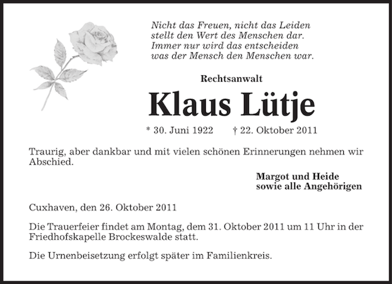 <p>Nicht das Freuen, nicht das Leiden<br />stellt den Wert des Menschen dar.<br />Immer nur wird das entscheiden<br />was der Mensch den Menschen war.<br />Rechtsanwalt</p><p>Klaus Lütje<br />* 30. Juni 1922</p><p>† 22. Oktober 2011</p><p>Traurig, aber dankbar und mit vielen schönen Erinnerungen nehmen wir<br />Abschied.<br />Margot und Heide<br />sowie alle Angehörigen<br />Cuxhaven, den 26. Oktober 2011<br />Die Trauerfeier findet am Montag, dem 31. Oktober 2011 um 11 Uhr in der<br />Friedhofskapelle Brockeswalde statt.<br />Die Urnenbeisetzung erfolgt später im Familienkreis.</p>