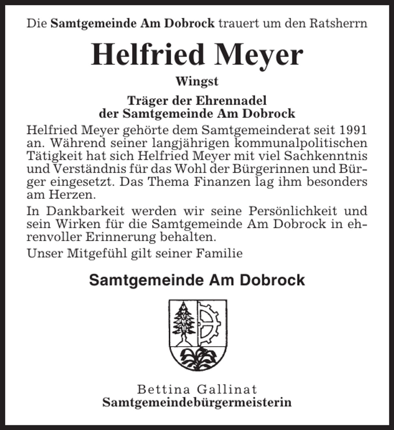 <p>Die Samtgemeinde Am Dobrock trauert um den Ratsherrn</p><p>Helfried Meyer<br />Wingst<br />Träger der Ehrennadel<br />der Samtgemeinde Am Dobrock<br />Helfried Meyer gehörte dem Samtgemeinderat seit 1991<br />an. Während seiner langjährigen kommunalpolitischen<br />Tätigkeit hat sich Helfried Meyer mit viel Sachkenntnis<br />und Verständnis für das Wohl der Bürgerinnen und Bürger eingesetzt. Das Thema Finanzen lag ihm besonders<br />am Herzen.<br />In Dankbarkeit werden wir seine Persönlichkeit und<br />sein Wirken für die Samtgemeinde Am Dobrock in ehrenvoller Erinnerung behalten.<br />Unser Mitgefühl gilt seiner Familie</p><p>Samtgemeinde Am Dobrock</p><p>Bettina Gallinat<br />Samtgemeindebürgermeisterin</p>