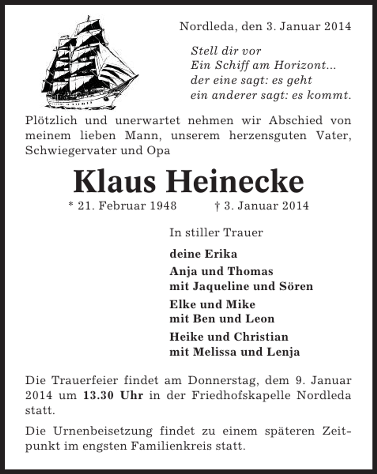 <p>Nordleda, den 3. Januar 2014<br />Stell dir vor<br />Ein Schiff am Horizont...<br />der eine sagt: es geht<br />ein anderer sagt: es kommt.<br />Plötzlich und unerwartet nehmen wir Abschied von<br />meinem lieben Mann, unserem herzensguten Vater,<br />Schwiegervater und Opa</p><p>Klaus Heinecke<br />* 21. Februar 1948</p><p>† 3. Januar 2014</p><p>In stiller Trauer<br />deine Erika<br />Anja und Thomas<br />mit Jaqueline und Sören<br />Elke und Mike<br />mit Ben und Leon<br />Heike und Christian<br />mit Melissa und Lenja<br />Die Trauerfeier findet am Donnerstag, dem 9. Januar<br />2014 um 13.30 Uhr in der Friedhofskapelle Nordleda<br />statt.<br />Die Urnenbeisetzung findet zu einem späteren Zeitpunkt im engsten Familienkreis statt.</p>
