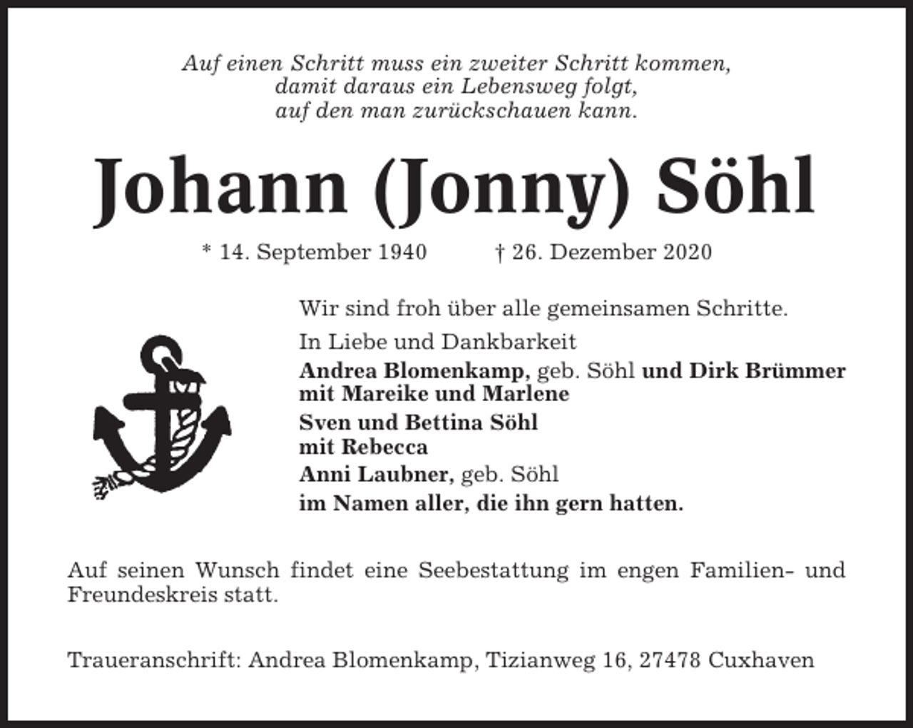 <p>Auf einen Schritt muss ein zweiter Schritt kommen,<br />damit daraus ein Lebensweg folgt,<br />auf den man zurückschauen kann.</p><p>Johann (Jonny) Söhl<br />* 14. September 1940</p><p>† 26. Dezember 2020</p><p>Wir sind froh über alle gemeinsamen Schritte.<br />In Liebe und Dankbarkeit<br />Andrea Blomenkamp, geb. Söhl und Dirk Brümmer<br />mit Mareike und Marlene<br />Sven und Bettina Söhl<br />mit Rebecca<br />Anni Laubner, geb. Söhl<br />im Namen aller, die ihn gern hatten.<br />Auf seinen Wunsch findet eine Seebestattung im engen Familien- und<br />Freundeskreis statt.<br />Traueranschrift: Andrea Blomenkamp, Tizianweg 16, 27478 Cuxhaven</p>