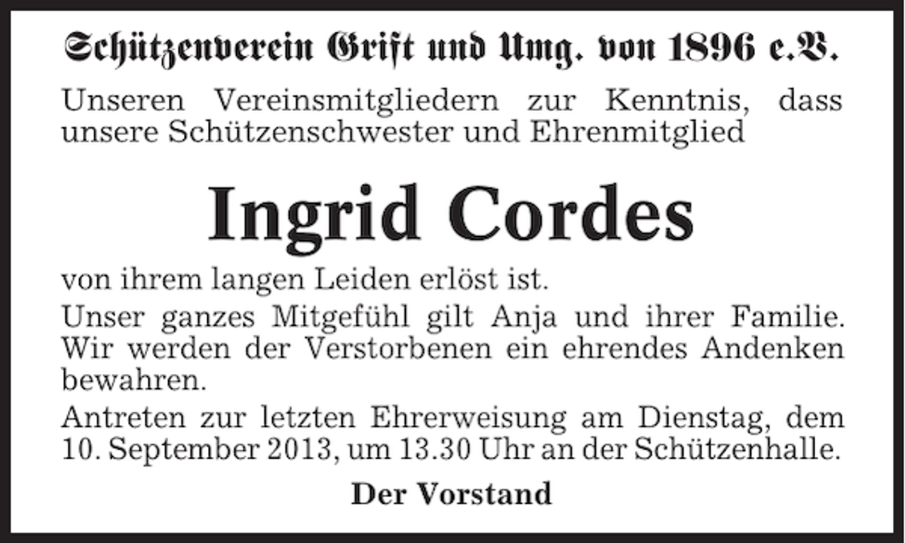 <p>Schützenverein Grift und Umg. von 1896 e.V.<br />Unseren Vereinsmitgliedern zur Kenntnis, dass<br />unsere Schützenschwester und Ehrenmitglied</p><p>Ingrid Cordes<br />von ihrem langen Leiden erlöst ist.<br />Unser ganzes Mitgefühl gilt Anja und ihrer Familie.<br />Wir werden der Verstorbenen ein ehrendes Andenken<br />bewahren.<br />Antreten zur letzten Ehrerweisung am Dienstag, dem<br />10. September 2013, um 13.30 Uhr an der Schützenhalle.<br />Der Vorstand</p>
