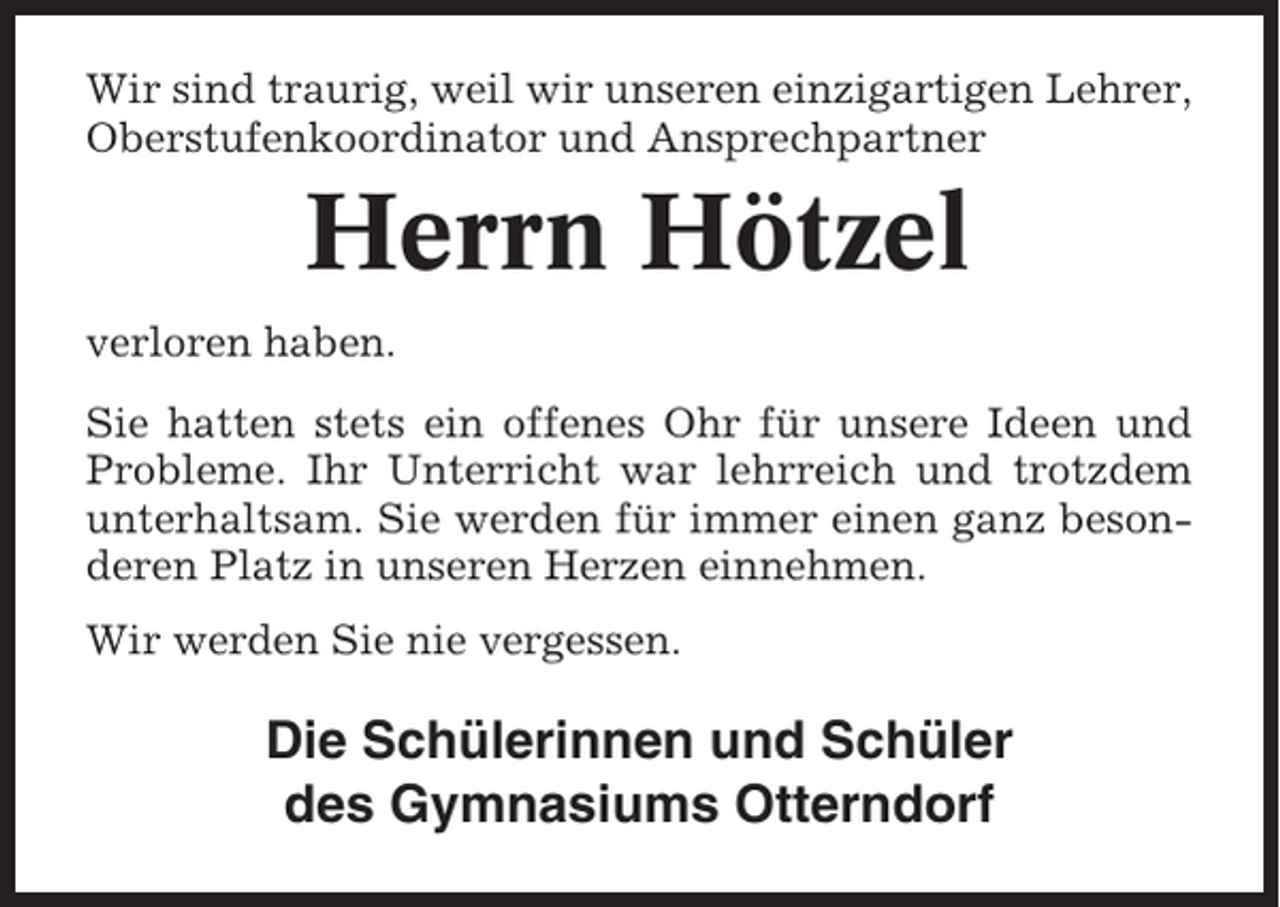 <p>Wir sind traurig, weil wir unseren einzigartigen Lehrer,<br />Oberstufenkoordinator und Ansprechpartner</p><p>Herrn Hötzel<br />verloren haben.<br />Sie hatten stets ein offenes Ohr für unsere Ideen und<br />Probleme. Ihr Unterricht war lehrreich und trotzdem<br />unterhaltsam. Sie werden für immer einen ganz besonderen Platz in unseren Herzen einnehmen.<br />Wir werden Sie nie vergessen.</p><p>Die Schülerinnen und Schüler<br />des Gymnasiums Otterndorf</p>