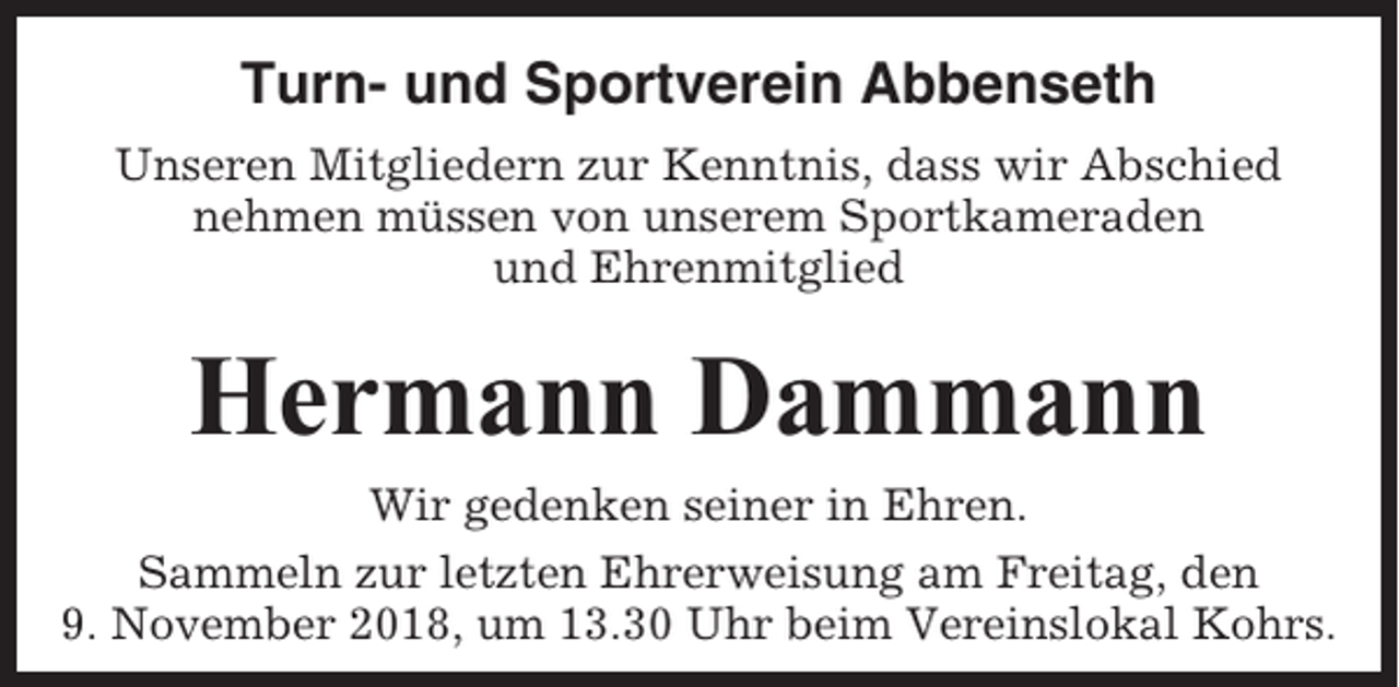 <p>Turn- und Sportverein Abbenseth<br />Unseren Mitgliedern zur Kenntnis, dass wir Abschied<br />nehmen müssen von unserem Sportkameraden<br />und Ehrenmitglied</p><p>Hermann Dammann<br />Wir gedenken seiner in Ehren.<br />Sammeln zur letzten Ehrerweisung am Freitag, den<br />9. November 2018, um 13.30 Uhr beim Vereinslokal Kohrs.</p>