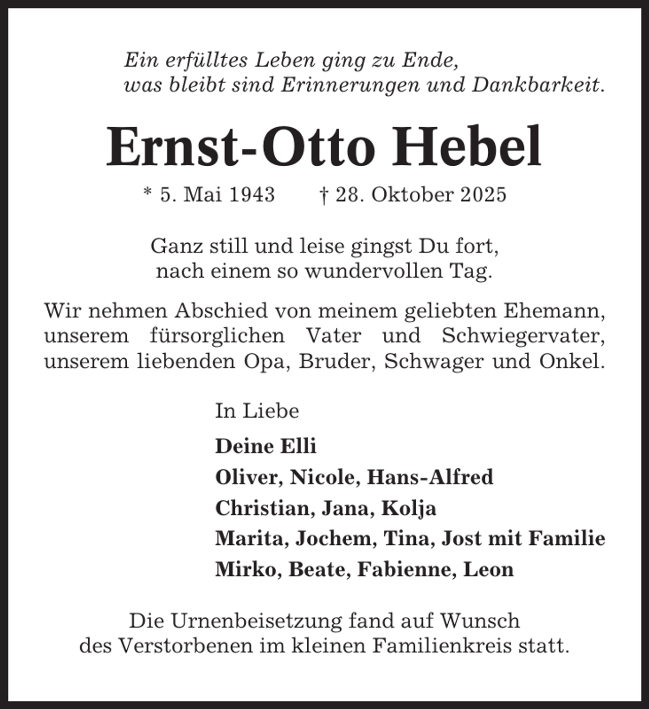 <p>Ein erfülltes Leben ging zu Ende,<br />was bleibt sind Erinnerungen und Dankbarkeit.</p><p>Ernst-Otto Hebel<br />* 5. Mai 1943</p><p>† 28. Oktober 2025</p><p>Ganz still und leise gingst Du fort,<br />nach einem so wundervollen Tag.<br />Wir nehmen Abschied von meinem geliebten Ehemann,<br />unserem fürsorglichen Vater und Schwiegervater,<br />unserem liebenden Opa, Bruder, Schwager und Onkel.<br />In Liebe<br />Deine Elli<br />Oliver, Nicole, Hans-Alfred<br />Christian, Jana, Kolja<br />Marita, Jochem, Tina, Jost mit Familie<br />Mirko, Beate, Fabienne, Leon<br />Die Urnenbeisetzung fand auf Wunsch<br />des Verstorbenen im kleinen Familienkreis statt.</p>