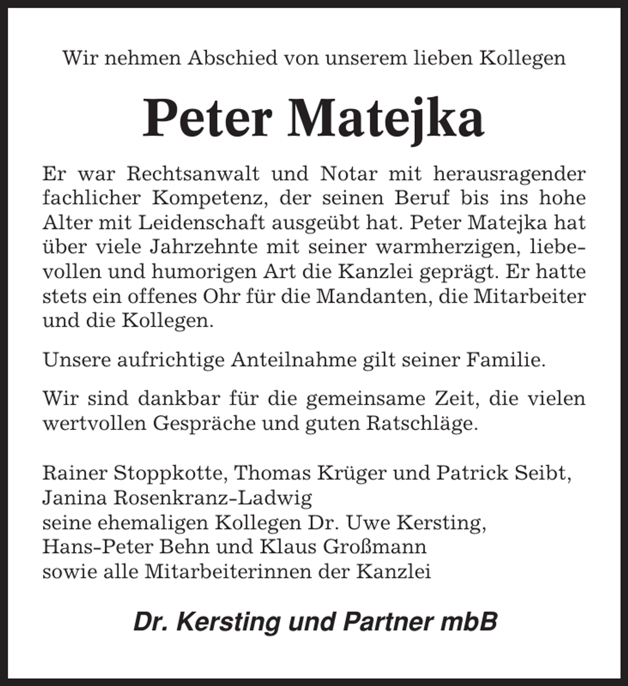 <p>Wir nehmen Abschied von unserem lieben Kollegen</p><p>Peter Matejka<br />Er war Rechtsanwalt und Notar mit herausragender<br />fachlicher Kompetenz, der seinen Beruf bis ins hohe<br />Alter mit Leidenschaft ausgeübt hat. Peter Matejka hat<br />über viele Jahrzehnte mit seiner warmherzigen, liebevollen und humorigen Art die Kanzlei geprägt. Er hatte<br />stets ein offenes Ohr für die Mandanten, die Mitarbeiter<br />und die Kollegen.<br />Unsere aufrichtige Anteilnahme gilt seiner Familie.<br />Wir sind dankbar für die gemeinsame Zeit, die vielen<br />wertvollen Gespräche und guten Ratschläge.<br />Rainer Stoppkotte, Thomas Krüger und Patrick Seibt,<br />Janina Rosenkranz-Ladwig<br />seine ehemaligen Kollegen Dr. Uwe Kersting,<br />Hans-Peter Behn und Klaus Großmann<br />sowie alle Mitarbeiterinnen der Kanzlei</p><p>Dr. Kersting und Partner mbB</p>