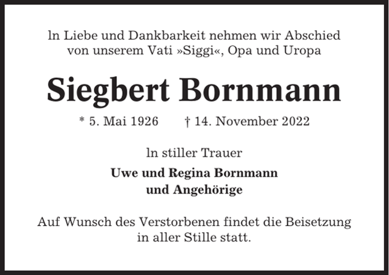 <p>ln Liebe und Dankbarkeit nehmen wir Abschied<br />von unserem Vati »Siggi«, Opa und Uropa</p><p>Siegbert Bornmann<br />* 5. Mai 1926</p><p>† 14. November 2022</p><p>ln stiller Trauer<br />Uwe und Regina Bornmann<br />und Angehörige<br />Auf Wunsch des Verstorbenen findet die Beisetzung<br />in aller Stille statt.</p>