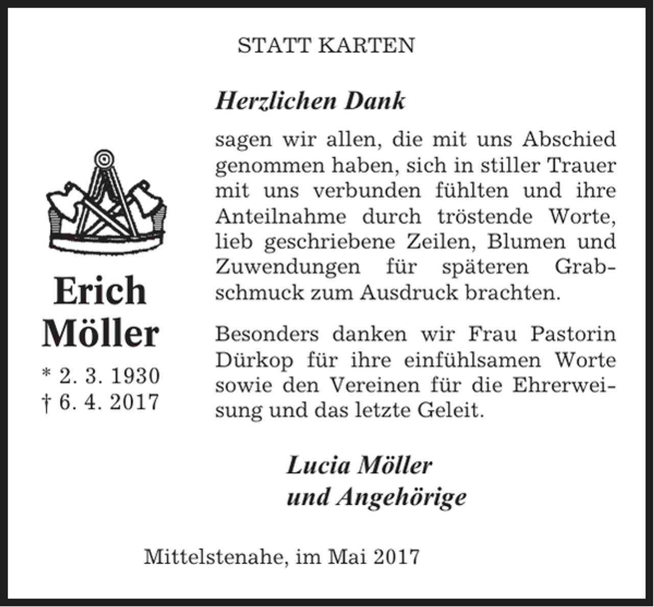 <p>STATT KARTEN</p><p>Herzlichen Dank</p><p>Erich<br />Möller<br />* 2. 3. 1930<br />† 6. 4. 2017</p><p>sagen wir allen, die mit uns Abschied<br />genommen haben, sich in stiller Trauer<br />mit uns verbunden fühlten und ihre<br />Anteilnahme durch tröstende Worte,<br />lieb geschriebene Zeilen, Blumen und<br />Zuwendungen für späteren Grabschmuck zum Ausdruck brachten.<br />Besonders danken wir Frau Pastorin<br />Dürkop für ihre einfühlsamen Worte<br />sowie den Vereinen für die Ehrerweisung und das letzte Geleit.</p><p>Lucia Möller<br />und Angehörige<br />Mittelstenahe, im Mai 2017</p>