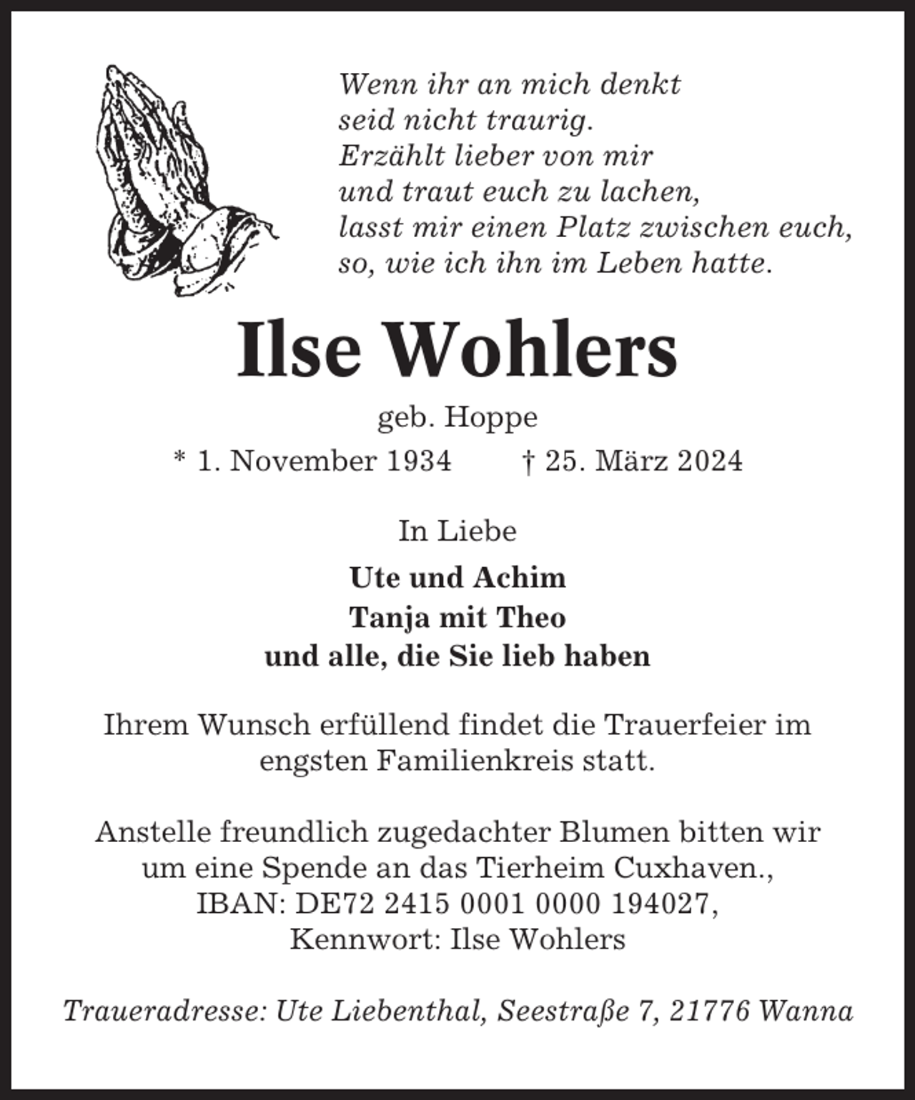 <p>Wenn ihr an mich denkt<br />seid nicht traurig.<br />Erzählt lieber von mir<br />und traut euch zu lachen,<br />lasst mir einen Platz zwischen euch,<br />so, wie ich ihn im Leben hatte.</p><p>Ilse Wohlers<br />geb. Hoppe<br />* 1. November 1934<br />† 25. März 2024<br />In Liebe<br />Ute und Achim<br />Tanja mit Theo<br />und alle, die Sie lieb haben<br />Ihrem Wunsch erfüllend findet die Trauerfeier im<br />engsten Familienkreis statt.<br />Anstelle freundlich zugedachter Blumen bitten wir<br />um eine Spende an das Tierheim Cuxhaven.,<br />IBAN: DE7415 0001 0000 194027,<br />Kennwort: Ilse Wohlers<br />Traueradresse: Ute Liebenthal, Seestraße 7, 21776 Wanna</p>