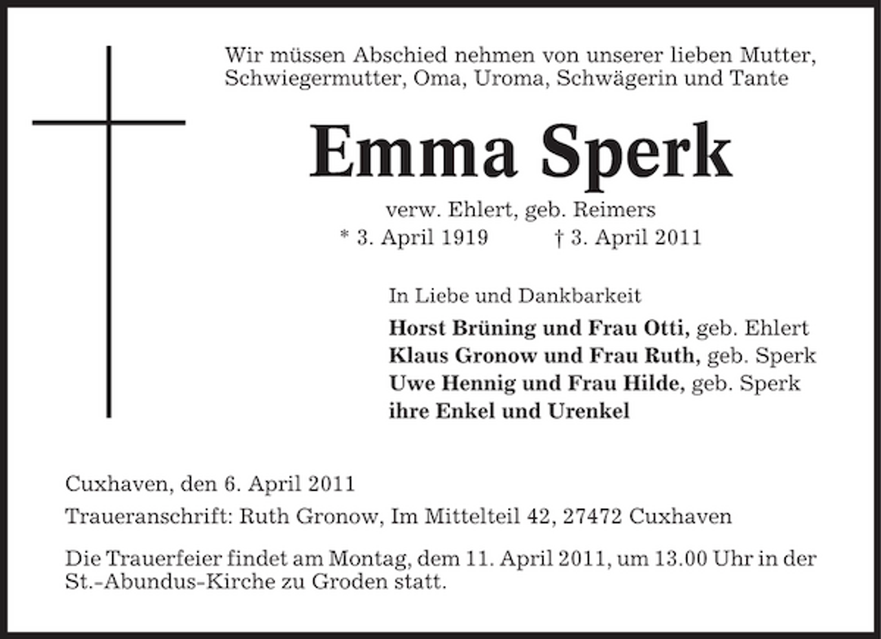 <p>Wir müssen Abschied nehmen von unserer lieben Mutter, Schwiegermutter, Oma, Uroma, Schwägerin und Tante</p><p>Emma Sperk<br />verw. Ehlert, geb. Reimers * 3. April 1919 † 3. April 2011<br />In Liebe und Dankbarkeit</p><p>Horst Brüning und Frau Otti, geb. Ehlert Klaus Gronow und Frau Ruth, geb. Sperk Uwe Hennig und Frau Hilde, geb. Sperk ihre Enkel und Urenkel Cuxhaven, den 6. April 2011 Traueranschrift: Ruth Gronow, Im Mittelteil 42, 27472 Cuxhaven Die Trauerfeier findet am Montag, dem 11. April 2011, um 13.00 Uhr in der St.-Abundus-Kirche zu Groden statt.</p>