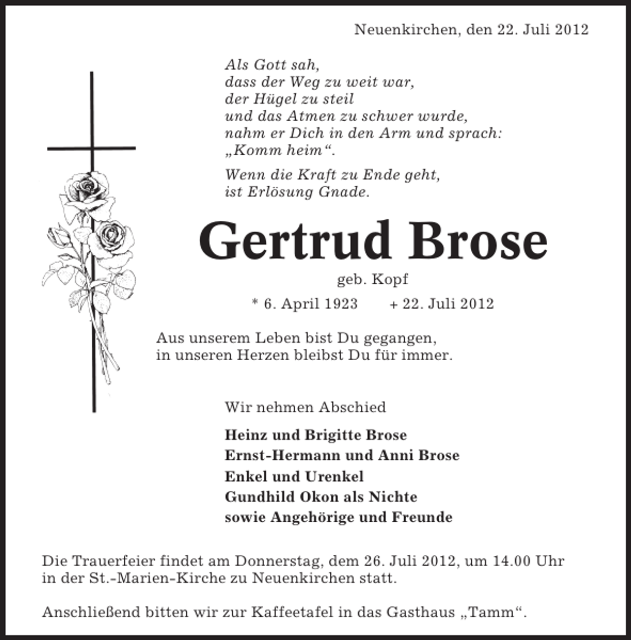 <p>Neuenkirchen, den 22. Juli 2012<br />Als Gott sah,<br />dass der Weg zu weit war,<br />der Hügel zu steil<br />und das Atmen zu schwer wurde,<br />nahm er Dich in den Arm und sprach:<br />„Komm heim“.<br />Wenn die Kraft zu Ende geht,<br />ist Erlösung Gnade.</p><p>Gertrud Brose<br />geb. Kopf<br />* 6. April 1923</p><p>+ 22. Juli 2012</p><p>Aus unserem Leben bist Du gegangen,<br />in unseren Herzen bleibst Du für immer.<br />Wir nehmen Abschied<br />Heinz und Brigitte Brose<br />Ernst-Hermann und Anni Brose<br />Enkel und Urenkel<br />Gundhild Okon als Nichte<br />sowie Angehörige und Freunde<br />Die Trauerfeier findet am Donnerstag, dem 26. Juli 2012, um 14.00 Uhr<br />in der St.-Marien-Kirche zu Neuenkirchen statt.<br />Anschließend bitten wir zur Kaffeetafel in das Gasthaus „Tamm“.</p>