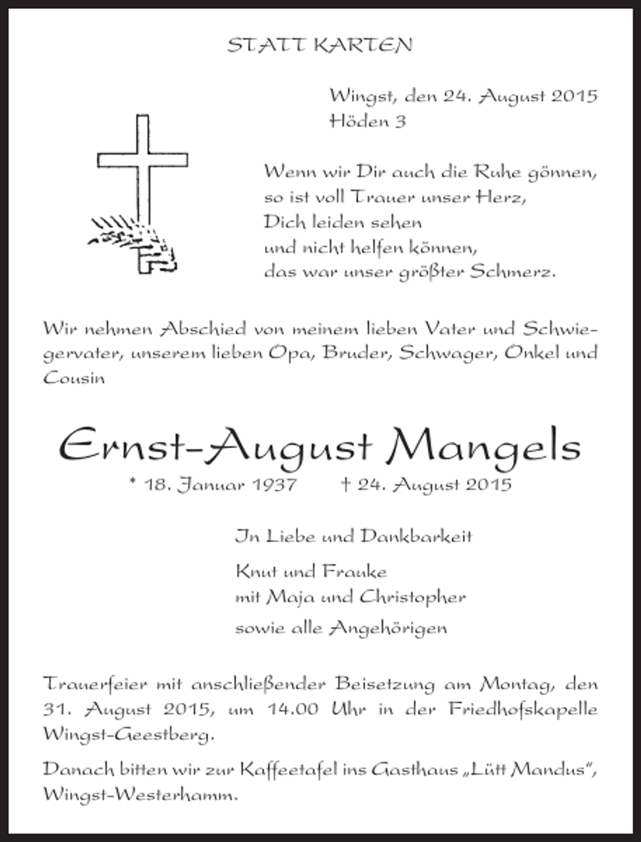 <p>STATT KARTEN<br />Wingst, den 24. August 2015<br />Höden 3<br />Wenn wir Dir auch die Ruhe gönnen,<br />so ist voll Trauer unser Herz,<br />Dich leiden sehen<br />und nicht helfen können,<br />das war unser größter Schmerz.<br />Wir nehmen Abschied von meinem lieben Vater und Schwiegervater, unserem lieben Opa, Bruder, Schwager, Onkel und<br />Cousin</p><p>Ernst-August Mangels<br />* 18. Januar 1937</p><p>† 24. August 2015</p><p>In Liebe und Dankbarkeit<br />Knut und Frauke<br />mit Maja und Christopher<br />sowie alle Angehörigen<br />Trauerfeier mit anschließender Beisetzung am Montag, den<br />31. August 2015, um 14.00 Uhr in der Friedhofskapelle<br />Wingst-Geestberg.<br />Danach bitten wir zur Kaffeetafel ins Gasthaus „Lütt Mandus“,<br />Wingst-Westerhamm.</p>