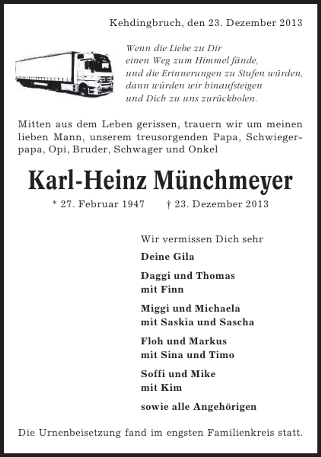 <p>Kehdingbruch, den 23. Dezember 2013<br />Wenn die Liebe zu Dir<br />einen Weg zum Himmel fände,<br />und die Erinnerungen zu Stufen würden,<br />dann würden wir hinaufsteigen<br />und Dich zu uns zurückholen.<br />Mitten aus dem Leben gerissen, trauern wir um meinen<br />lieben Mann, unserem treusorgenden Papa, Schwiegerpapa, Opi, Bruder, Schwager und Onkel</p><p>Karl-Heinz Münchmeyer<br />* 27. Februar 1947</p><p>† 23. Dezember 2013</p><p>Wir vermissen Dich sehr<br />Deine Gila<br />Daggi und Thomas<br />mit Finn<br />Miggi und Michaela<br />mit Saskia und Sascha<br />Floh und Markus<br />mit Sina und Timo<br />Soffi und Mike<br />mit Kim<br />sowie alle Angehörigen<br />Die Urnenbeisetzung fand im engsten Familienkreis statt.</p>