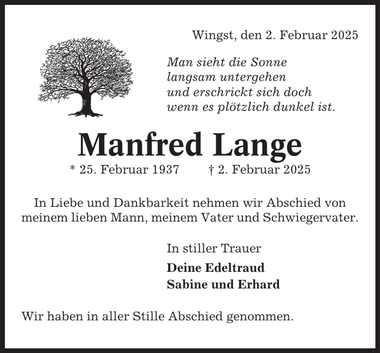 <p>Wingst, den 2. Februar 2025<br />Man sieht die Sonne<br />langsam untergehen<br />und erschrickt sich doch<br />wenn es plötzlich dunkel ist.</p><p>Manfred Lange<br />* 25. Februar 1937</p><p>† 2. Februar 2025</p><p>In Liebe und Dankbarkeit nehmen wir Abschied von<br />meinem lieben Mann, meinem Vater und Schwiegervater.<br />In stiller Trauer<br />Deine Edeltraud<br />Sabine und Erhard<br />Wir haben in aller Stille Abschied genommen.</p>