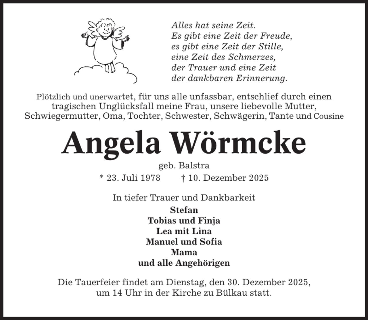 <p>Alles hat seine Zeit.<br />Es gibt eine Zeit der Freude,<br />es gibt eine Zeit der Stille,<br />eine Zeit des Schmerzes,<br />der Trauer und eine Zeit<br />der dankbaren Erinnerung.<br />Plötzlich und unerwartet, für uns alle unfassbar, entschlief durch einen</p><p>tragischen Unglücksfall meine Frau, unsere liebevolle Mutter,<br />Schwiegermutter, Oma, Tochter, Schwester, Schwägerin, Tante und Cousine</p><p>Angela Wörmcke<br />geb. Balstra<br />* 23. Juli 1978<br />† 10. Dezember 2025<br />In tiefer Trauer und Dankbarkeit<br />Stefan<br />Tobias und Finja<br />Lea mit Lina<br />Manuel und Sofia<br />Mama<br />und alle Angehörigen<br />Die Tauerfeier findet am Dienstag, den 30. Dezember 2025,<br />um 14 Uhr in der Kirche zu Bülkau statt.</p>
