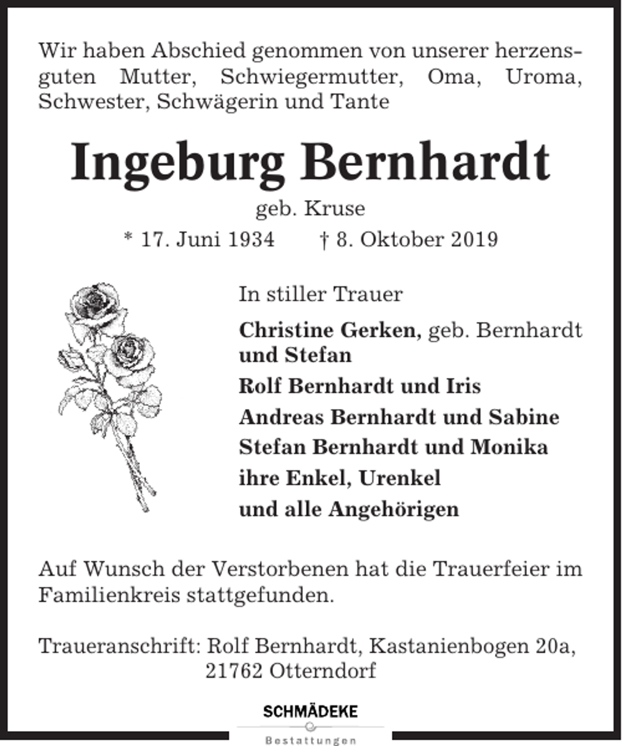<p>Wir haben Abschied genommen von unserer herzensguten Mutter, Schwiegermutter, Oma, Uroma,<br />Schwester, Schwägerin und Tante</p><p>Ingeburg Bernhardt<br />geb. Kruse<br />* 17. Juni 1934<br />† 8. Oktober 2019<br />In stiller Trauer<br />Christine Gerken, geb. Bernhardt<br />und Stefan<br />Rolf Bernhardt und Iris<br />Andreas Bernhardt und Sabine<br />Stefan Bernhardt und Monika<br />ihre Enkel, Urenkel<br />und alle Angehörigen<br />Auf Wunsch der Verstorbenen hat die Trauerfeier im<br />Familienkreis stattgefunden.<br />Traueranschrift: Rolf Bernhardt, Kastanienbogen 20a,<br />21762 Otterndorf</p>