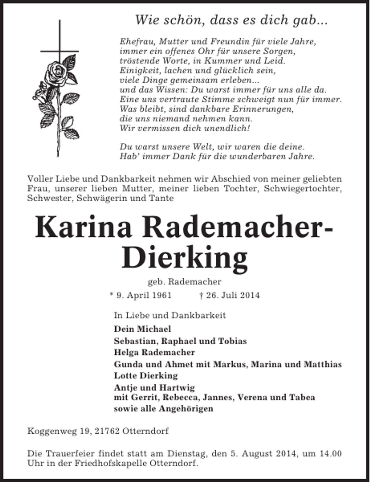 <p>Wie schön, dass es dich gab...<br />Ehefrau, Mutter und Freundin für viele Jahre,<br />immer ein offenes Ohr für unsere Sorgen,<br />tröstende Worte, in Kummer und Leid.<br />Einigkeit, lachen und glücklich sein,<br />viele Dinge gemeinsam erleben...<br />und das Wissen: Du warst immer für uns alle da.<br />Eine uns vertraute Stimme schweigt nun für immer.<br />Was bleibt, sind dankbare Erinnerungen,<br />die uns niemand nehmen kann.<br />Wir vermissen dich unendlich!<br />Du warst unsere Welt, wir waren die deine.<br />Hab’ immer Dank für die wunderbaren Jahre.<br />Voller Liebe und Dankbarkeit nehmen wir Abschied von meiner geliebten<br />Frau, unserer lieben Mutter, meiner lieben Tochter, Schwiegertochter,<br />Schwester, Schwägerin und Tante</p><p>Karina RademacherDierking<br />geb. Rademacher<br />* 9. April 1961<br />† 26. Juli 2014<br />In Liebe und Dankbarkeit<br />Dein Michael<br />Sebastian, Raphael und Tobias<br />Helga Rademacher<br />Gunda und Ahmet mit Markus, Marina und Matthias<br />Lotte Dierking<br />Antje und Hartwig<br />mit Gerrit, Rebecca, Jannes, Verena und Tabea<br />sowie alle Angehörigen<br />Koggenweg 19, 21762 Otterndorf<br />Die Trauerfeier findet statt am Dienstag, den 5. August 2014, um 14.00<br />Uhr in der Friedhofskapelle Otterndorf.</p>