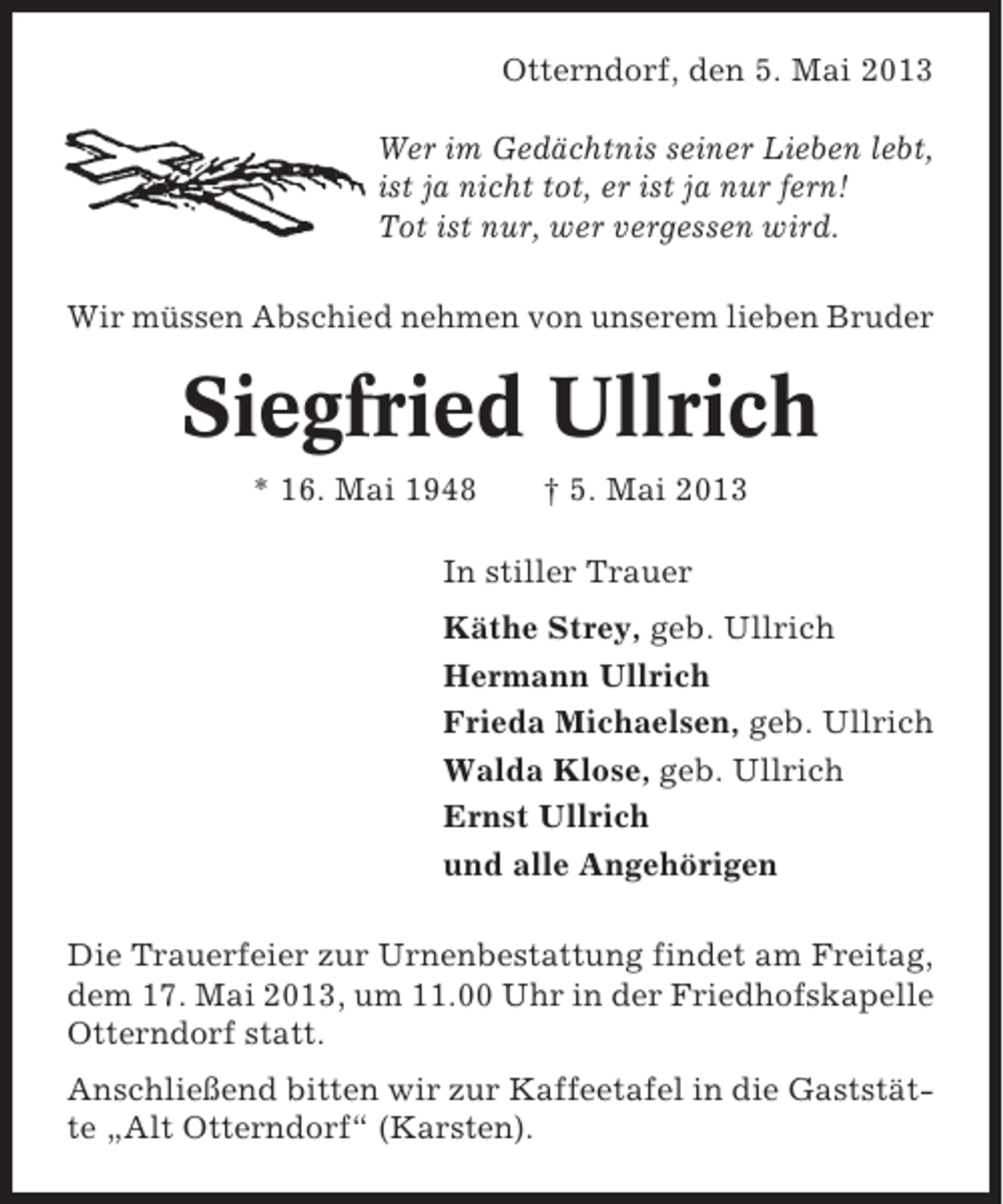 <p>Otterndorf, den 5. Mai 2013<br />Wer im Gedächtnis seiner Lieben lebt,<br />ist ja nicht tot, er ist ja nur fern!<br />Tot ist nur, wer vergessen wird.<br />Wir müssen Abschied nehmen von unserem lieben Bruder</p><p>Siegfried Ullrich<br />* 16. Mai 1948</p><p>† 5. Mai 2013</p><p>In stiller Trauer<br />Käthe Strey, geb. Ullrich<br />Hermann Ullrich<br />Frieda Michaelsen, geb. Ullrich<br />Walda Klose, geb. Ullrich<br />Ernst Ullrich<br />und alle Angehörigen<br />Die Trauerfeier zur Urnenbestattung findet am Freitag,<br />dem 17. Mai 2013, um 11.00 Uhr in der Friedhofskapelle<br />Otterndorf statt.<br />Anschließend bitten wir zur Kaffeetafel in die Gaststätte „Alt Otterndorf“ (Karsten).</p>