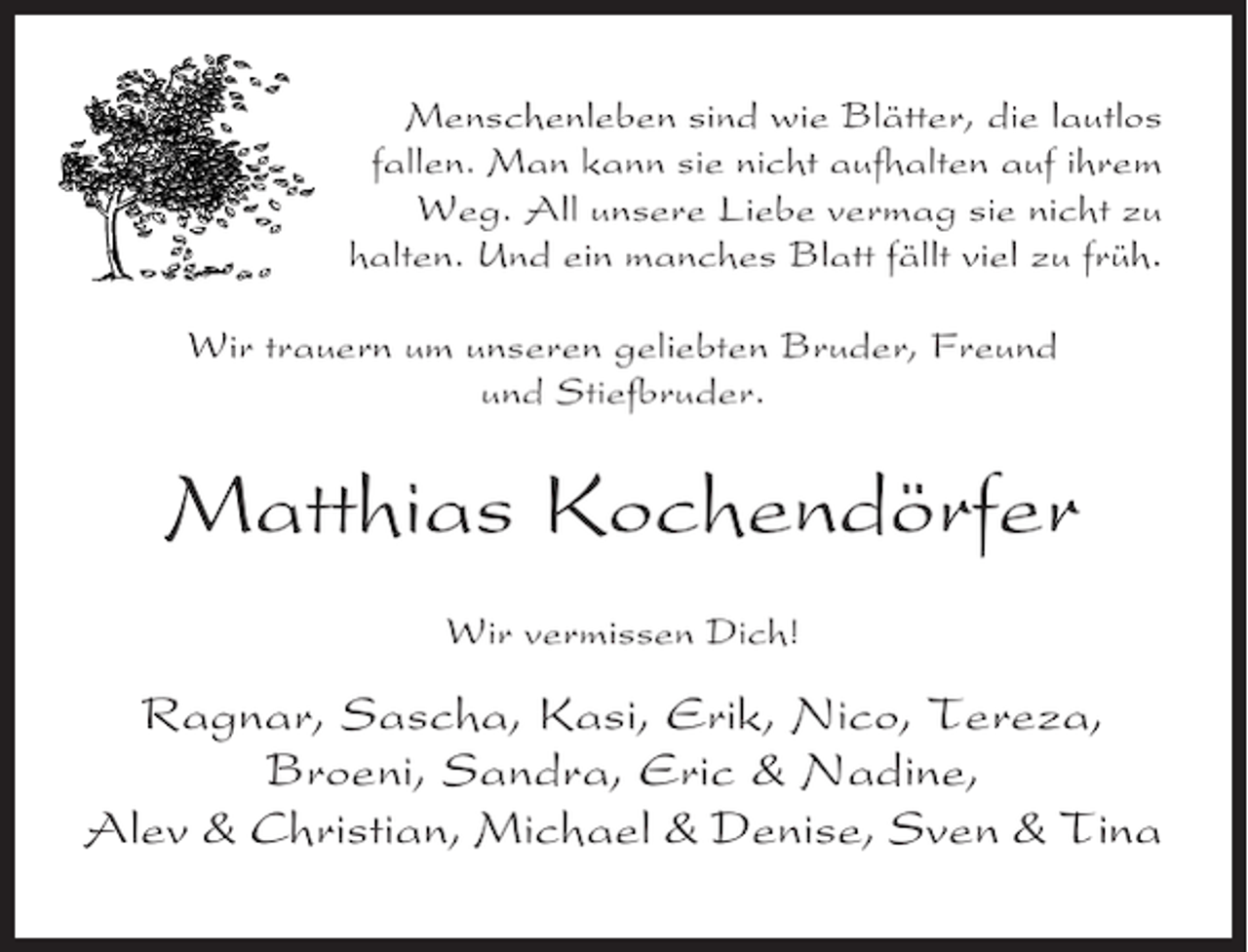 <p>Menschenleben sind wie Blätter, die lautlos<br />fallen. Man kann sie nicht aufhalten auf ihrem<br />Weg. All unsere Liebe vermag sie nicht zu<br />halten. Und ein manches Blatt fällt viel zu früh.<br />Wir trauern um unseren geliebten Bruder, Freund<br />und Stiefbruder.</p>
<p>Matthias Kochendörfer<br />Wir vermissen Dich!</p>
<p>Ragnar, Sascha, Kasi, Erik, Nico, Tereza,<br />Broeni, Sandra, Eric &amp; Nadine,<br />Alev &amp; Christian, Michael &amp; Denise, Sven &amp; Tina</p>