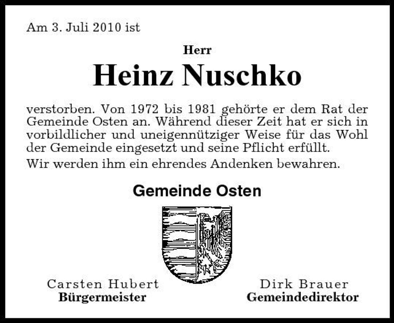 <p>Am 3. Juli 2010 ist Herr</p><p>Heinz Nuschko<br />verstorben. Von 1972 bis 1981 gehörte er dem Rat der Gemeinde Osten an. Während dieser Zeit hat er sich in vorbildlicher und uneigennütziger Weise für das Wohl der Gemeinde eingesetzt und seine Pflicht erfüllt. Wir werden ihm ein ehrendes Andenken bewahren.</p><p>Gemeinde Osten</p><p>Carsten Hubert Bürgermeister</p><p>Dirk Brauer Gemeindedirektor</p>