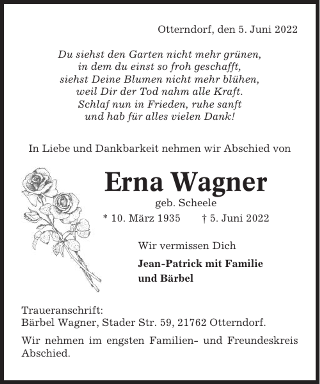 <p>Otterndorf, den 5. Juni 2022<br />Du siehst den Garten nicht mehr grünen,<br />in dem du einst so froh geschafft,<br />siehst Deine Blumen nicht mehr blühen,<br />weil Dir der Tod nahm alle Kraft.<br />Schlaf nun in Frieden, ruhe sanft<br />und hab für alles vielen Dank!<br />In Liebe und Dankbarkeit nehmen wir Abschied von</p><p>Erna Wagner<br />geb. Scheele<br />* 10. März 1935<br />† 5. Juni 2022<br />Wir vermissen Dich<br />Jean-Patrick mit Familie<br />und Bärbel<br />Traueranschrift:<br />Bärbel Wagner, Stader Str. 59, 21762 Otterndorf.<br />Wir nehmen im engsten Familien- und Freundeskreis<br />Abschied.</p>