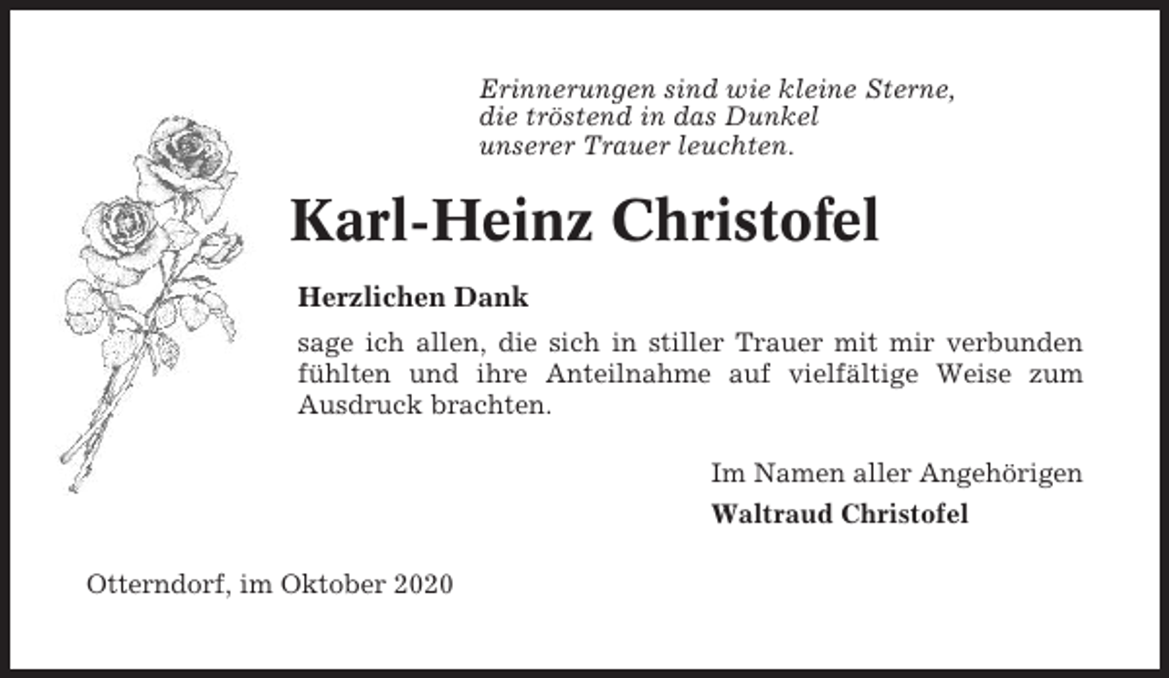 <p>Erinnerungen sind wie kleine Sterne,<br />die tröstend in das Dunkel<br />unserer Trauer leuchten.</p><p>Karl-Heinz Christofel<br />Herzlichen Dank<br />sage ich allen, die sich in stiller Trauer mit mir verbunden<br />fühlten und ihre Anteilnahme auf vielfältige Weise zum<br />Ausdruck brachten.<br />Im Namen aller Angehörigen<br />Waltraud Christofel<br />Otterndorf, im Oktober 2020</p>