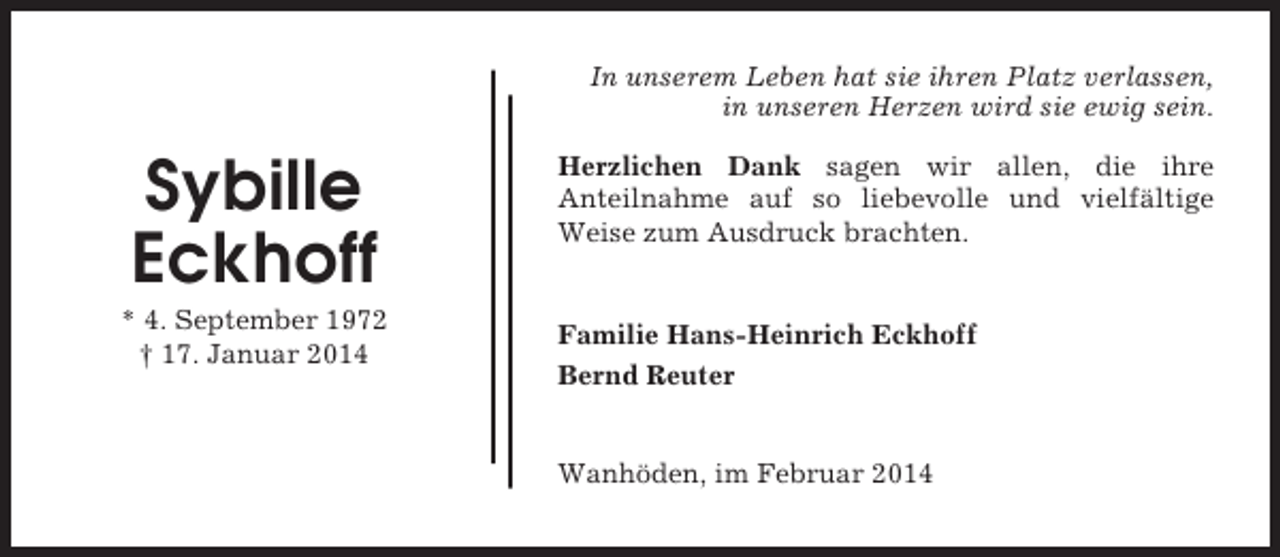 <p>In unserem Leben hat sie ihren Platz verlassen,<br />in unseren Herzen wird sie ewig sein.</p><p>Sybille<br />Eckhoff<br />* 4. September 1972<br />† 17. Januar 2014</p><p>Herzlichen Dank sagen wir allen, die ihre<br />Anteilnahme auf so liebevolle und vielfältige<br />Weise zum Ausdruck brachten.</p><p>Familie Hans-Heinrich Eckhoff<br />Bernd Reuter</p><p>Wanhöden, im Februar 2014</p>