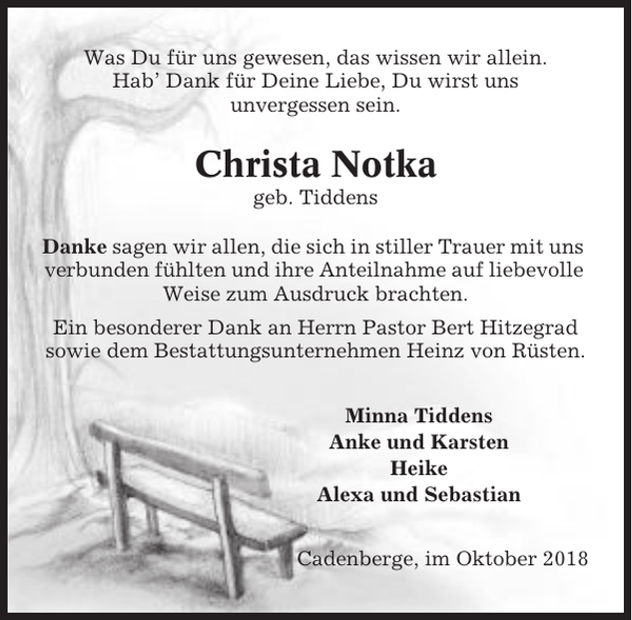 <p>Was Du für uns gewesen, das wissen wir allein.<br />Hab’ Dank für Deine Liebe, Du wirst uns<br />unvergessen sein.</p><p>Christa Notka<br />geb. Tiddens<br />Danke sagen wir allen, die sich in stiller Trauer mit uns<br />verbunden fühlten und ihre Anteilnahme auf liebevolle<br />Weise zum Ausdruck brachten.<br />Ein besonderer Dank an Herrn Pastor Bert Hitzegrad<br />sowie dem Bestattungsunternehmen Heinz von Rüsten.<br />Minna Tiddens<br />Anke und Karsten<br />Heike<br />Alexa und Sebastian<br />Cadenberge, im Oktober 2018</p>