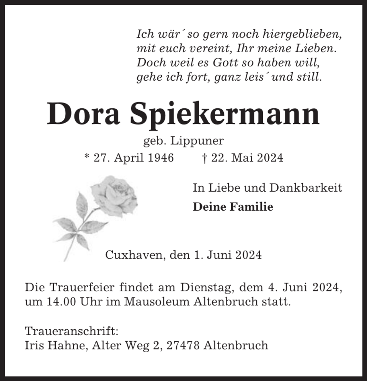 <p>Ich wär´ so gern noch hiergeblieben,<br />mit euch vereint, Ihr meine Lieben.<br />Doch weil es Gott so haben will,<br />gehe ich fort, ganz leis´ und still.</p><p>Dora Spiekermann<br />geb. Lippuner<br />* 27. April 1946<br />† 22. Mai 2024<br />In Liebe und Dankbarkeit<br />Deine Familie</p><p>Cuxhaven, den 1. Juni 2024<br />Die Trauerfeier findet am Dienstag, dem 4. Juni 2024,<br />um 14.00 Uhr im Mausoleum Altenbruch statt.<br />Traueranschrift:<br />Iris Hahne, Alter Weg 2, 27478 Altenbruch</p>