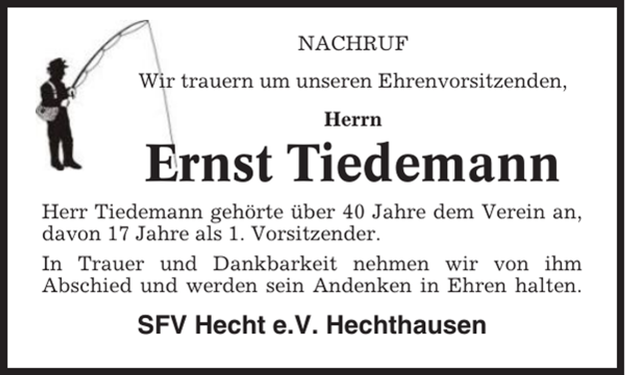 <p>NACHRUF<br />Wir trauern um unseren Ehrenvorsitzenden,<br />Herrn</p><p>Ernst Tiedemann<br />Herr Tiedemann gehörte über 40 Jahre dem Verein an,<br />davon 17 Jahre als 1. Vorsitzender.<br />In Trauer und Dankbarkeit nehmen wir von ihm<br />Abschied und werden sein Andenken in Ehren halten.</p><p>SFV Hecht e.V. Hechthausen</p>